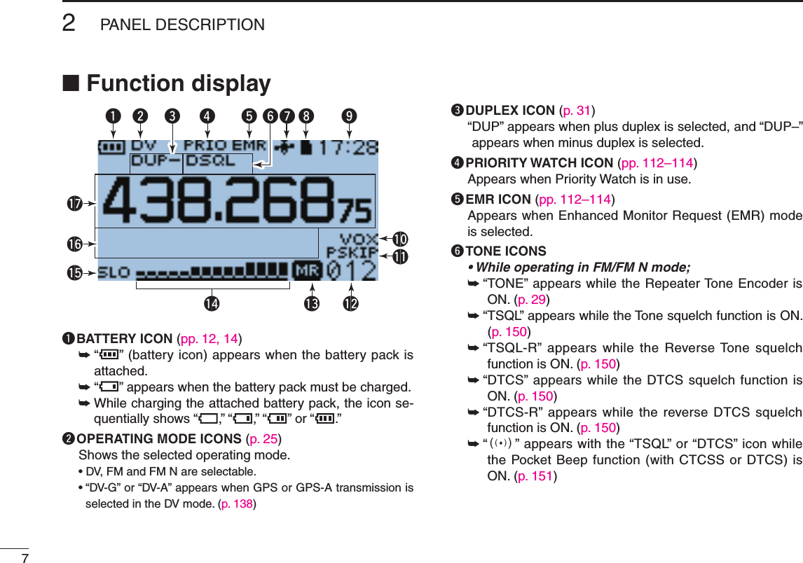 New200172PANEL DESCRIPTIONNew2001■ Function displayqw r t yu i!1!0!4 !3 !2!7!6!5oeq BATTERY ICON (pp. 12, 14)➥   “ ” (battery icon) appears when the battery pack is attached.➥   “ ” appears when the battery pack must be charged.➥  While charging the attached battery pack, the icon se-quentially shows “ ,” “ ,” “ ” or “ .”w OPERATING MODE ICONS (p. 25)Shows the selected operating mode.•DV,FMandFMNareselectable.•“DV-G”or“DV-A” appears when GPS or GPS-A transmission is selectedintheDVmode.(p. 138)e DUPLEX ICON (p. 31)“ DUP” appears when plus duplex is selected, and “DUP–” appears when minus duplex is selected.r PRIORITY WATCH ICON (pp. 112–114)Appears when Priority Watch is in use.t EMR ICON (pp. 112–114)Appears when Enhanced Monitor Request (EMR) mode is selected.y TONE ICONS• While operating in FM/FM N mode;➥ “ TONE” appears while the Repeater Tone Encoder is ON. (p. 29)➥ “ TSQL” appears while the Tone squelch function is ON. (p. 150)➥ “ TSQL-R” appears while  the Reverse Tone squelch function is ON. (p. 150)➥ “ DTCS” appears while the DTCS squelch function is ON. (p. 150)➥ “ DTCS-R” appears while the reverse DTCS squelch function is ON. (p. 150)➥ “ S” appears with the “TSQL” or “DTCS” icon while the Pocket Beep function (with CTCSS or DTCS) is ON. (p. 151)