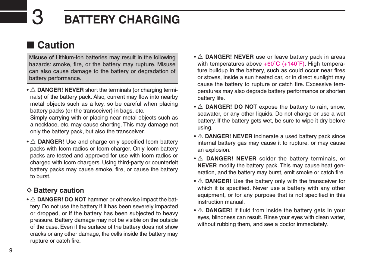 New20019New2001BATTERY CHARGING3Caution ■•R DANGER! NEVER short the terminals (or charging termi-nals) of the battery pack. Also, current may ﬂow into nearby metal objects such as a key, so be careful when placing battery packs (or the transceiver) in bags, etc.   Simply carrying with or placing near metal objects such as a necklace, etc. may cause shorting. This may damage not only the battery pack, but also the transceiver.•R DANGER! Use and charge only speciﬁed Icom battery packs with Icom radios or Icom charger. Only Icom battery packs are tested and approved for use with Icom radios or charged with Icom chargers. Using third-party or counterfeit battery packs may cause smoke, ﬁre, or cause the battery to burst.Battery caution D•R DANGER! DO NOT hammer or otherwise impact the bat-tery. Do not use the battery if it has been severely impacted or dropped, or if the battery has been subjected to heavy pressure. Battery damage may not be visible on the outside of the case. Even if the surface of the battery does not show cracks or any other damage, the cells inside the battery may rupture or catch ﬁre.•R DANGER! NEVER use or leave battery pack in areas with temperatures above +60˚C (+140˚F). High tempera-ture buildup in the battery, such as could occur near ﬁres or stoves, inside a sun heated car, or in direct sunlight may cause the battery to rupture or catch ﬁre. Excessive tem-peratures may also degrade battery performance or shorten battery life.•R DANGER! DO NOT expose the battery to rain, snow, seawater, or any other liquids. Do not charge or use a wet battery. If the battery gets wet, be sure to wipe it dry before using.•R DANGER! NEVER incinerate a used battery pack since internal battery gas may cause it to rupture, or may cause an explosion.•R DANGER!  NEVER  solder  the  battery  terminals,  or NEVER modify the battery pack. This may cause heat gen-eration, and the battery may burst, emit smoke or catch ﬁre.•R DANGER! Use the battery only with the transceiver for which it is speciﬁed. Never use a battery with any other equipment, or for any purpose that is not speciﬁed in this instruction manual.•R DANGER! If ﬂuid from inside the battery gets in your eyes, blindness can result. Rinse your eyes with clean water, without rubbing them, and see a doctor immediately.Misuse of Lithium-Ion batteries may result in the following hazards:smoke,re,orthebatterymayrupture.Misusecan also cause damage to the battery or degradation of battery performance.New2001