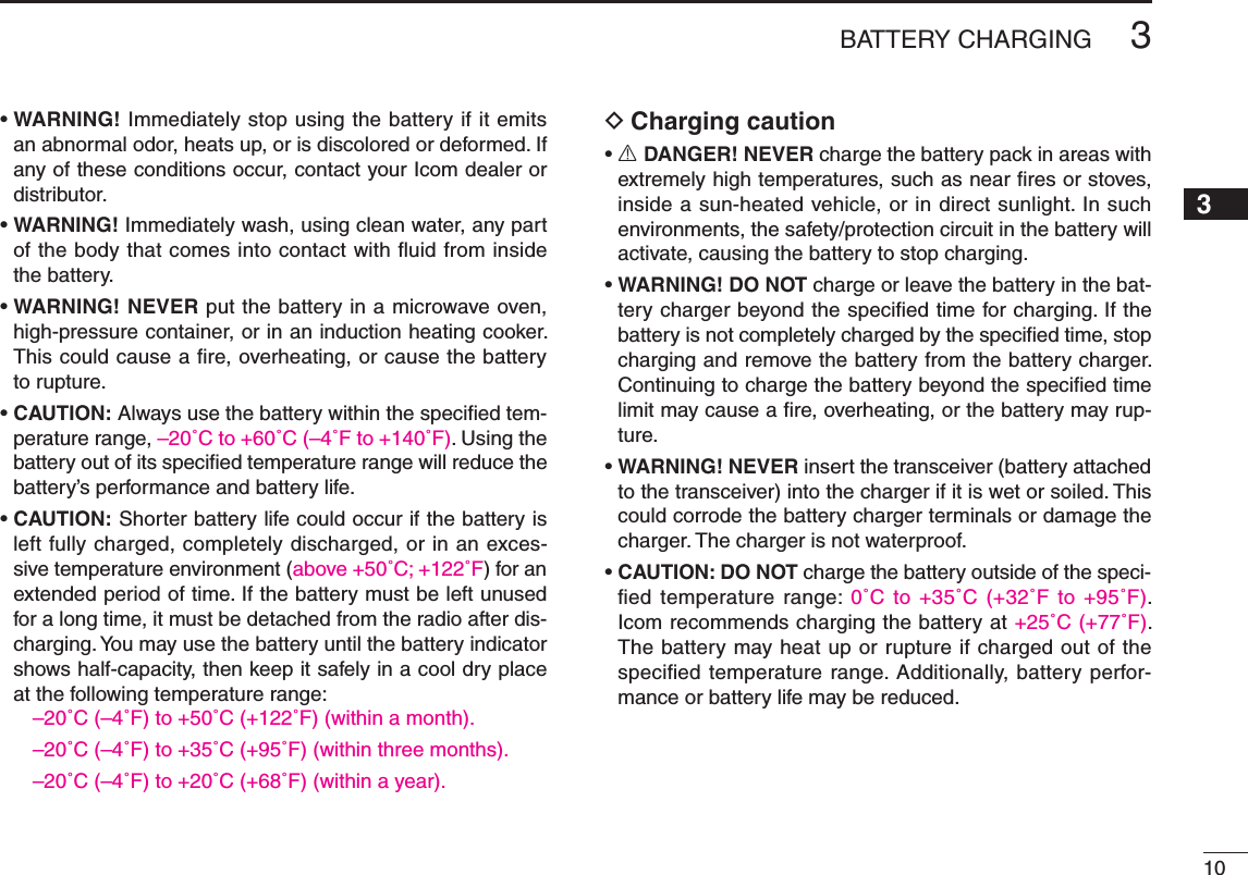 New2001103BATTERY CHARGINGNew200112345678910111213141516171819•WARNING! Immediately stop using the battery if it emits an abnormal odor, heats up, or is discolored or deformed. If any of these conditions occur, contact your Icom dealer or distributor.•WARNING! Immediately wash, using clean water, any part of the body that comes into contact with ﬂuid from inside the battery.•WARNING! NEVER put the battery in a microwave oven, high-pressure container, or in an induction heating cooker. This could cause a ﬁre, overheating, or cause the battery to rupture.•CAUTION: Always use the battery within the speciﬁed tem-perature range, –20˚C to +60˚C (–4˚F to +140˚F). Using the battery out of its speciﬁed temperature range will reduce the battery’s performance and battery life.•CAUTION: Shorter battery life could occur if the battery is left fully charged, completely discharged, or in an exces-sive temperature environment (above +50˚C; +122˚F) for an extended period of time. If the battery must be left unused for a long time, it must be detached from the radio after dis-charging. You may use the battery until the battery indicator shows half-capacity, then keep it safely in a cool dry place atthefollowingtemperaturerange:–20˚C (–4˚F) to +50˚C (+122˚F) (within a month).–20˚C (–4˚F) to +35˚C (+95˚F) (within three months).–20˚C (–4˚F) to +20˚C (+68˚F) (within a year).Charging caution D•R DANGER! NEVER charge the battery pack in areas with extremely high temperatures, such as near ﬁres or stoves, inside a sun-heated vehicle, or in direct sunlight. In such environments, the safety/protection circuit in the battery will activate, causing the battery to stop charging.•WARNING! DO NOT charge or leave the battery in the bat-tery charger beyond the speciﬁed time for charging. If the battery is not completely charged by the speciﬁed time, stop charging and remove the battery from the battery charger. Continuing to charge the battery beyond the speciﬁed time limit may cause a ﬁre, overheating, or the battery may rup-ture.•WARNING! NEVER insert the transceiver (battery attached to the transceiver) into the charger if it is wet or soiled. This could corrode the battery charger terminals or damage the charger. The charger is not waterproof.•CAUTION: DO NOT charge the battery outside of the speci-edtemperaturerange:0˚C to +35˚C (+32˚F to +95˚F).  Icom recommends charging the battery at +25˚C (+77˚F). The battery may heat up or rupture if charged out of the speciﬁed temperature range. Additionally, battery perfor-mance or battery life may be reduced.