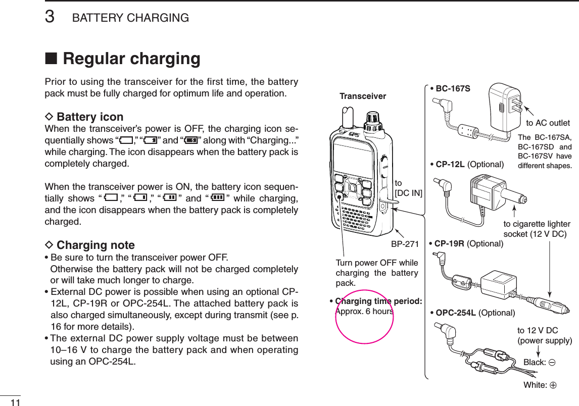 New2001113BATTERY CHARGINGNew2001Regular charging ■Prior to using the transceiver for the first time, the battery pack must be fully charged for optimum life and operation.Battery icon DWhen the transceiver’s power is OFF, the charging icon se-quentially shows “ ,” “ ” and “ ” along with “Charging...” while charging. The icon disappears when the battery pack is completely charged.When the transceiver power is ON, the battery icon sequen-tially  shows  “ ,”  “ ,”  “ ”  and  “ ”  while  charging, and the icon disappears when the battery pack is completely charged.Charging note D•BesuretoturnthetransceiverpowerOFF.Otherwise the battery pack will not be charged completely or will take much longer to charge.•ExternalDCpowerispossiblewhenusinganoptionalCP-12L, CP-19R or OPC-254L. The attached battery pack is also charged simultaneously, except during transmit (see p. 16 for more details).•TheexternalDCpowersupplyvoltagemustbebetween10–16Vtochargethebatterypackandwhenoperatingusing an OPC-254L.• BC-167S• CP-12L (Optional)• OPC-254L (Optional)to AC outletto cigarette lightersocket (12 V DC)to 12 V DC(power supply)White: +Black: _Transceiverto [DC IN]Tu rn power OFF while charging the battery pack.The  BC-167SA, BC-167SD and BC-167SV  have different shapes.• Charging time period: Approx. 6 hoursBP-271 • CP-19R (Optional)