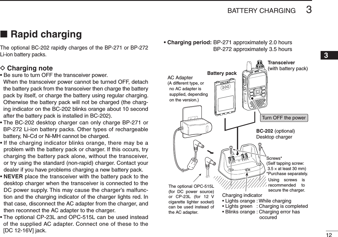 123BATTERY CHARGINGNew20013Rapid charging ■The optional BC-202 rapidly charges of the BP-271 or BP-272 Li-ion battery packs.Charging note D•BesuretoturnOFFthetransceiverpower.When the transceiver power cannot be turned OFF, detach the battery pack from the transceiver then charge the battery pack by itself, or charge the battery using regular charging. Otherwise the battery pack will not be charged (the charg-ing indicator on the BC-202 blinks orange about 10 second after the battery pack is installed in BC-202).•TheBC-202desktopchargercanonlychargeBP-271orBP-272 Li-ion battery packs. Other types of rechargeable battery, Ni-Cd or Ni-MH cannot be charged.•Ifthechargingindicatorblinksorange,theremaybeaproblem with the battery pack or charger. If this occurs, try charging the battery pack alone, without the transceiver, or try using the standard (non-rapid) charger. Contact your dealer if you have problems charging a new battery pack.•NEVER place the transceiver with the battery pack to the desktop charger when the transceiver is connected to the DC power supply. This may cause the charger’s malfunc-tion and the charging indicator of the charger lights red. In that case, disconnect the AC adapter from the charger, and then reconnect the AC adapter to the charger.•TheoptionalCP-23LandOPC-515Lcanbeusedinsteadof the supplied AC adapter. Connect one of these to the [DC12-16V]jack.• Charging period:  BP-271 approximately 2.0 hours BP-272 approximately 3.5 hoursTransceiver(with battery pack)Tu rn OFF the powerBattery packBC-202 (optional)Desktop chargerCharging indicator• Lights orange : While charging• Lights green   : Charging is completed• Blinks orange : Charging error has             occuredAC Adapter(A different type, or no AC adapter is supplied, depending on the version.)Screws*(Self tapping screw:3.5 × at least 30 mm)*Purchase separately.Using  screws  is recommended  to secure the charger.The optional OPC-515L (for  DC  power  source) or CP-23L (for 12  V cigarette  lighter  socket) can  be  used instead of the AC adapter.