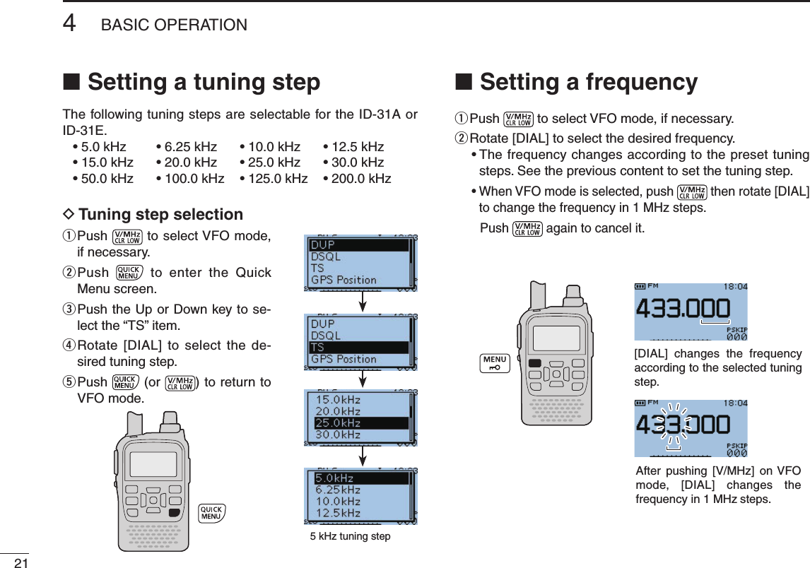 214BASIC OPERATIONNew2001 New2001Setting a tuning step ■The following tuning steps are selectable for the ID-31A or ID-31E. •5.0kHz •6.25kHz •10.0kHz •12.5kHz •15.0kHz •20.0kHz •25.0kHz •30.0kHz •50.0kHz •100.0kHz •125.0kHz •200.0kHzD Tuning step selectionq  Push  toselectVFOmode,if necessary.w  Push    to  enter  the  Quick Menu screen.e  Push the Up or Down key to se-lect the “TS” item.r  Rotate [DIAL]  to  select  the de-sired tuning step.t  Push   (or  ) to return to VFOmode.Setting a frequency ■q Push  toselectVFOmode,ifnecessary.w Rotate [DIAL] to select the desired frequency.•Thefrequencychangesaccordingtothepresettuningsteps. See the previous content to set the tuning step.•WhenVFOmodeisselected,push  then rotate [DIAL] tochangethefrequencyin1MHzsteps.Push   again to cancel it.5kHztuningstep[DIAL] changes the frequency according to the selected tuning step.After  pushing  [V/MHz] on VFOmode,  [DIAL] changes the frequencyin1MHz steps.