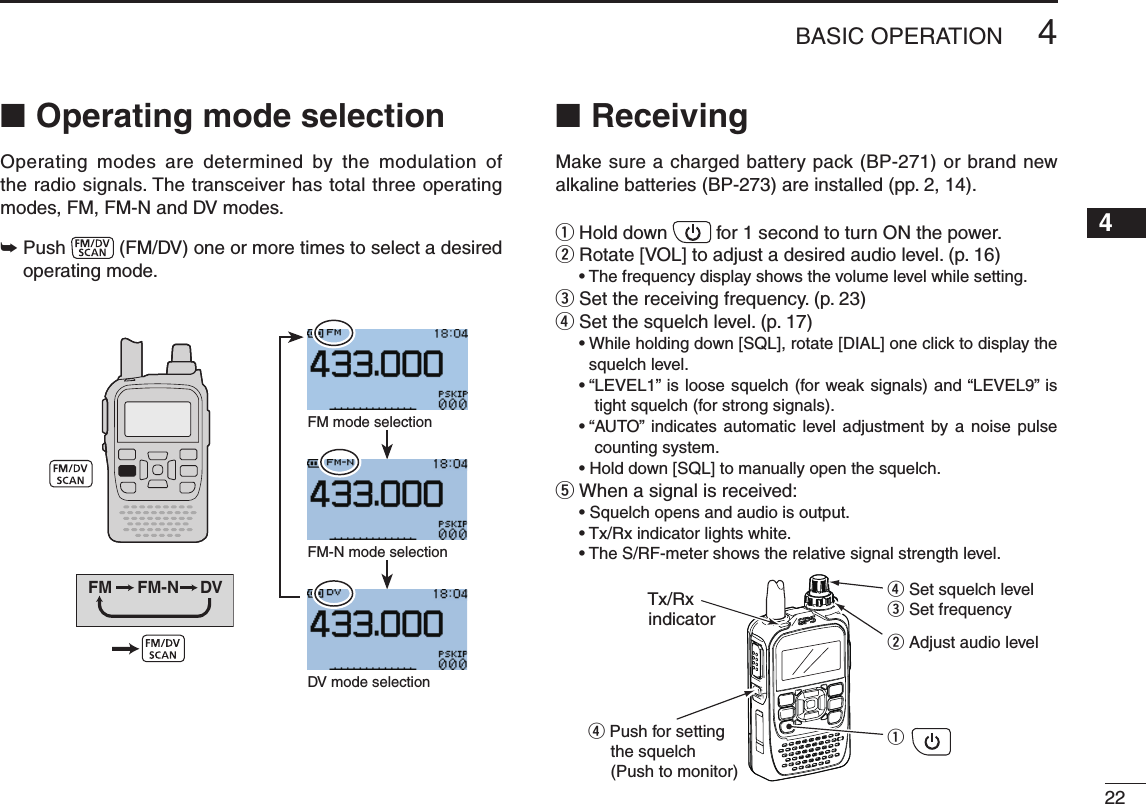 New2001224BASIC OPERATION12345678910111213141516171819Operating mode selection ■Operating  modes  are  determined  by  the  modulation  of the radio signals. The transceiver has total three operating modes,FM,FM-NandDVmodes.➥  Push   (FM/DV)oneormoretimestoselectadesiredoperating mode.FM FM-N DVFM mode selectionFM-N mode selectionDVmodeselectionReceiving ■Make sure a charged battery pack (BP-271) or brand new alkaline batteries (BP-273) are installed (pp. 2, 14).Hold down  q for 1 second to turn ON the power.Rotate[VOL]toadjustadesiredaudiolevel.(p.16) w •Thefrequencydisplayshowsthevolumelevelwhilesetting.Set the receiving frequency. (p. 23) er Set the squelch level. (p. 17) •Whileholdingdown[SQL],rotate[DIAL]oneclicktodisplaythesquelch level. •“LEVEL1” isloosesquelch(forweaksignals)and“LEVEL9”istight squelch (for strong signals). •“AUTO” indicates automatic level adjustment by a noise pulsecounting system. •Holddown[SQL]tomanuallyopenthesquelch.tWhenasignalisreceived: •Squelchopensandaudioisoutput. •Tx/Rxindicatorlightswhite. •TheS/RF-metershowstherelativesignalstrengthlevel.q r Set squelch levele Set frequencyw Adjust audio levelr Push for setting    the squelch    (Push to monitor)Tx/Rxindicator