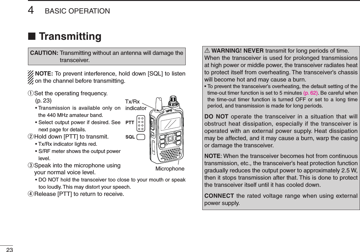 234BASIC OPERATIONNew2001 New2001Transmitting ■CAUTION:  Transmitting without an antenna will damage the transceiver.NOTE: To prevent interference, hold down [SQL] to listen on the channel before transmitting.q  Set the operating frequency. (p. 23)•Transmission is available only onthe440MHzamateurband.•Selectoutputpowerifdesired.Seenext page for details.w  Hold down [PTT] to transmit.•Tx/Rxindicatorlightsred.•S/RFmetershowstheoutputpowerlevel.e  Speak into the microphone using your normal voice level.•DONOTholdthetransceivertooclosetoyourmouthorspeaktoo loudly. This may distort your speech.r Release [PTT] to return to receive.R WARNING! NEVER transmit for long periods of time. When the transceiver is used for prolonged transmissions at high power or middle power, the transceiver radiates heat to protect itself from overheating. The transceiver’s chassis will become hot and may cause a burn.•Topreventthetransceiver’soverheating,thedefaultsettingofthetime-out timer function is set to 5 minutes (p. 62). Be careful when the  time-out  timer  function  is  turned  OFF  or  set  to  a  long  time period, and transmission is made for long periods.DO NOT  operate  the  transceiver in a situation that  will obstruct heat dissipation, especially if the transceiver is operated with an external power supply. Heat dissipation may be affected, and it may cause a burn, warp the casing or damage the transceiver.NOTE:Whenthetransceiverbecomeshotfromcontinuoustransmission, etc., the transceiver’s heat protection function gradually reduces the output power to approximately 2.5 W, then it stops transmission after that. This is done to protect the transceiver itself until it has cooled down.CONNECT the rated voltage range when using external power supply.Tx/RxMicrophoneindicatorPTTSQL