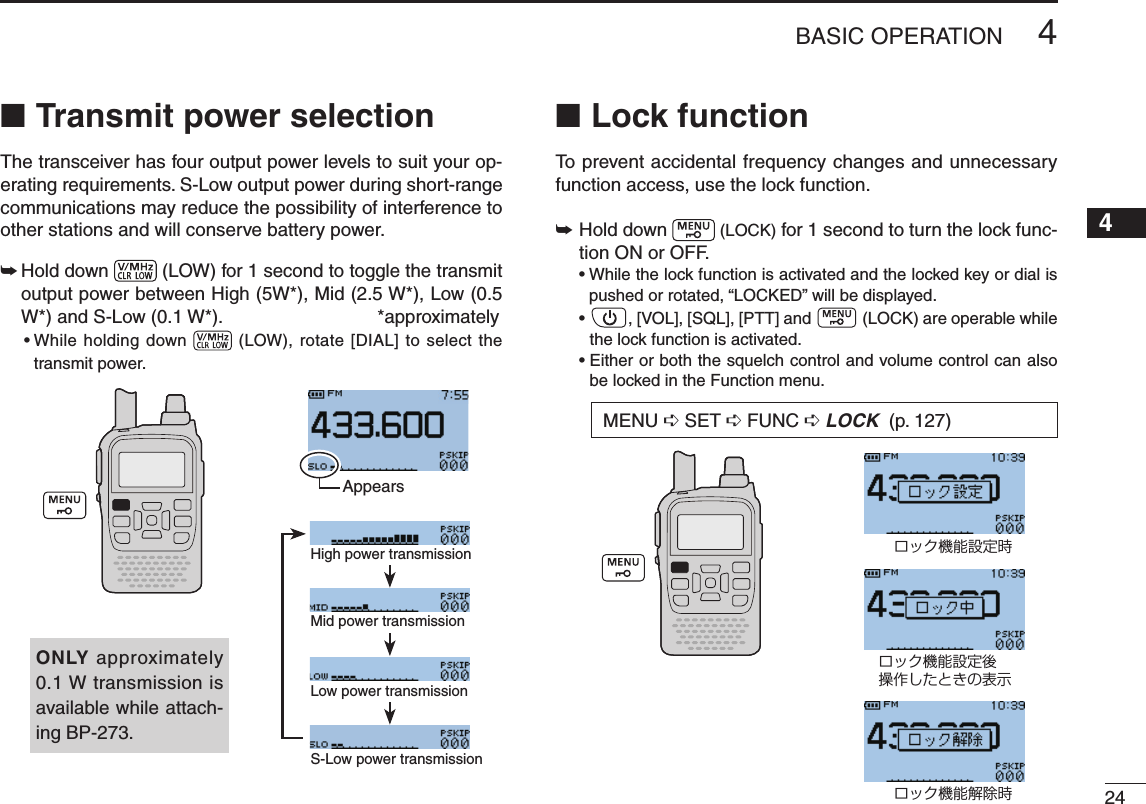 New2001244BASIC OPERATION12345678910111213141516171819Transmit power selection ■The transceiver has four output power levels to suit your op-erating requirements. S-Low output power during short-range communications may reduce the possibility of interference to other stations and will conserve battery power.➥  Hold down   (LOW) for 1 second to toggle the transmit output power between High (5W*), Mid (2.5 W*), Low (0.5 W*) and S-Low (0.1 W*).  *approximately•Whileholdingdown  (LOW), rotate  [DIAL] to select the transmit power.Lock function ■To prevent accidental frequency changes and unnecessary function access, use the lock function. Hold down  ➥ (LOCK) for 1 second to turn the lock func-tion ON or OFF. •Whilethelockfunctionisactivatedandthelockedkeyordialispushed or rotated, “LOCKED” will be displayed. • ,[VOL],[SQL],[PTT]and  (LOCK) are operable while the lock function is activated. • Either or both the squelch control and volume control can also be locked in the Function menu.High power transmissionMid power transmissionLow power transmissionS-Low power transmissionONLY approximately 0.1 W transmission is available while attach-ing BP-273.MENU ➪SET ➪FUNC ➪LOCK (p. 127)ロック機能設定時ロック機能設定後操作したときの表示ロック機能解除時Appears