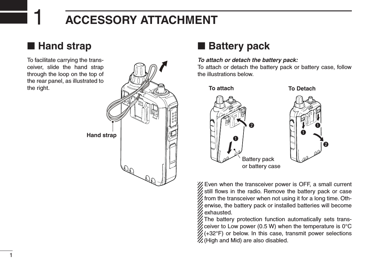 1New2001New2001ACCESSORY ATTACHMENT1New2001Hand strap ■To facilitate carrying the trans-ceiver,  slide  the  hand  strap through the loop on the top of the rear panel, as illustrated to the right.Battery pack ■To attach or detach the battery pack: To attach or detach the battery pack or battery case, follow the illustrations below.qqqww  Even when the transceiver power is OFF, a small current still  ﬂows  in  the  radio.  Remove  the  battery  pack or  case from the transceiver when not using it for a long time. Oth-erwise, the battery pack or installed batteries will become exhausted.  The  battery  protection  function  automatically  sets  trans-ceiver to Low power (0.5 W) when the temperature is 0°C (+32°F) or  below. In  this  case, transmit power selections (High and Mid) are also disabled.Hand strapTo attachBattery pack or battery caseTo Detach