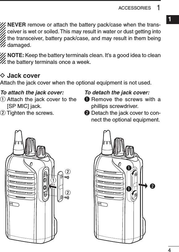 41ACCESSORIES1234567891011121314151617181920NEVER remove or attach the battery pack/case when the trans-ceiver is wet or soiled. This may result in water or dust getting into the transceiver, battery pack/case, and may result in them being damaged.NOTE: Keep the battery terminals clean. It’s a good idea to clean the battery terminals once a week.D Jack coverAttach the jack cover when the optional equipment is not used.To attach the jack cover:q  Attach the jack cover to the [SP MIC] jack.w Tighten the screws.To detach the jack cover:q  Remove  the screws with  a phillips screwdriver.w  Detach the jack cover to con-nect the optional equipment.wwwqqq