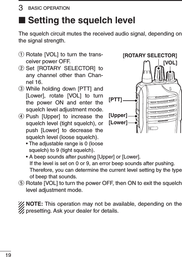 ■ Setting the squelch levelThe squelch circuit mutes the received audio signal, depending on the signal strength.q  Rotate [VOL] to turn the  trans-ceiver power OFF.w  Set  [ROTARY  SELECTOR]  to any  channel  other  than  Chan-nel 16.e  While  holding  down  [PTT]  and [Lower],  rotate  [VOL]  to  turn the  power  ON  and  enter  the squelch level adjustment mode.r  Push  [Upper]  to  increase  the squelch level (tight squelch), or push  [Lower]  to  decrease  the squelch level (loose squelch). •Theadjustablerangeis0(loosesquelch) to 9 (tight squelch). •Abeepsoundsafterpushing[Upper]or[Lower].     If the level is set on 0 or 9, an error beep sounds after pushing.     Therefore, you can determine the current level setting by the type of beep that sounds.t  Rotate [VOL] to turn the power OFF, then ON to exit the squelch level adjustment mode.NOTE: This operation may not be available, depending on the presetting. Ask your dealer for details.193BASIC OPERATION[VOL][PTT][Upper][Lower][ROTARY SELECTOR]