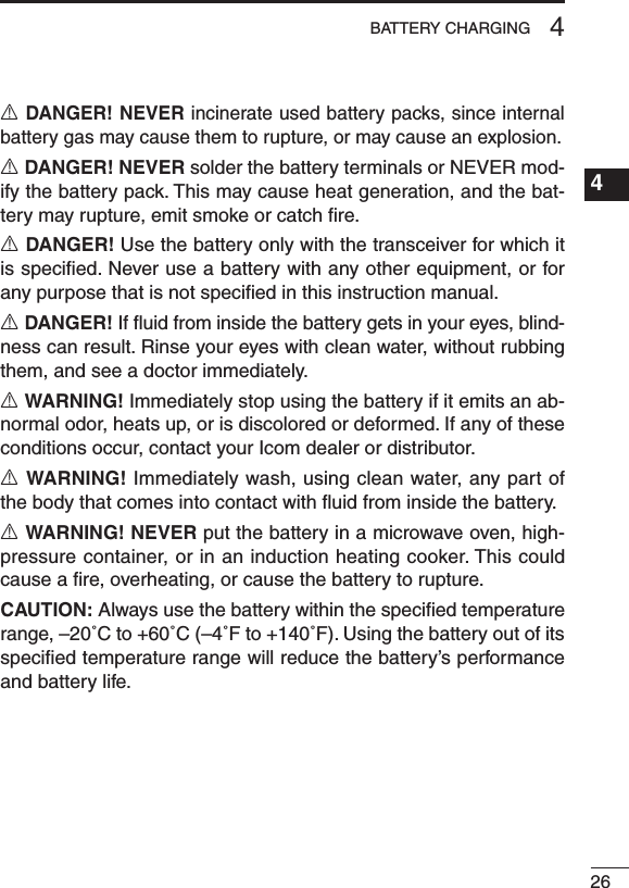 264BATTERY CHARGING1234567891011121314151617181920R DANGER! NEVER incinerate used battery packs, since internal battery gas may cause them to rupture, or may cause an explosion.R DANGER! NEVER solder the battery terminals or NEVER mod-ify the battery pack. This may cause heat generation, and the bat-tery may rupture, emit smoke or catch ﬁre.R DANGER! Use the battery only with the transceiver for which it is speciﬁed. Never use a battery with any other equipment, or for any purpose that is not speciﬁed in this instruction manual.R DANGER! If ﬂuid from inside the battery gets in your eyes, blind-ness can result. Rinse your eyes with clean water, without rubbing them, and see a doctor immediately.R WARNING! Immediately stop using the battery if it emits an ab-normal odor, heats up, or is discolored or deformed. If any of these conditions occur, contact your Icom dealer or distributor.R WARNING! Immediately wash, using clean water, any part of the body that comes into contact with ﬂuid from inside the battery.R WARNING! NEVER put the battery in a microwave oven, high-pressure container, or in an induction heating cooker. This could cause a ﬁre, overheating, or cause the battery to rupture.CAUTION: Always use the battery within the speciﬁed temperature range, –20˚C to +60˚C (–4˚F to +140˚F). Using the battery out of its speciﬁed temperature range will reduce the battery’s performance and battery life.
