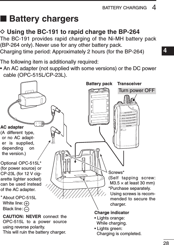 284BATTERY CHARGING1234567891011121314151617181920■ Battery chargersD Using the BC-191 to rapid charge the BP-264The BC-191 provides rapid charging of the Ni-MH battery pack (BP-264 only). Never use for any other battery pack.Charging time period: Approximately 2 hours (for the BP-264)The following item is additionally required:•AnACadapter(notsuppliedwithsomeversions)ortheDCpowercable (OPC-515L/CP-23L).Charge indicator• Lights orange:  While charging.• Lights green:  Charging is completed.AC adapter(A  different  type, or no  AC adapt-er is supplied, depending  on the version.)About OPC-515LWhite line:Black line :CAUTION:  NEVER  connect  the OPC-515L to a power  source using reverse polarity. This will ruin the battery charger.*Battery packTransceiverTu rn power OFFOptional OPC-515L* (for power source) or CP-23L (for 12 V cig-arette lighter socket) can be used instead of the AC adapter.Screws*( Self  tapping  screw: M3.5 × at least 30 mm)*Purchase separately.   Using screws is recom-mended to secure the charger.