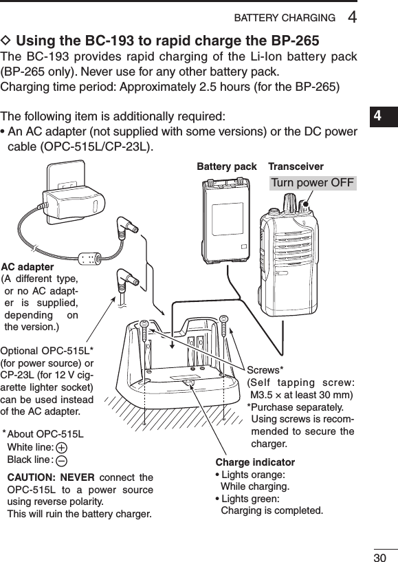 304BATTERY CHARGING1234567891011121314151617181920D Using the BC-193 to rapid charge the BP-265The BC-193  provides rapid charging of the Li-Ion battery pack (BP-265 only). Never use for any other battery pack.Charging time period: Approximately 2.5 hours (for the BP-265)The following item is additionally required:•AnACadapter(notsuppliedwithsomeversions)ortheDCpowercable (OPC-515L/CP-23L).Charge indicator• Lights orange:  While charging.• Lights green:  Charging is completed.AC adapter(A  different  type, or no  AC adapt-er is supplied, depending  on the version.)About OPC-515LWhite line:Black line :CAUTION:  NEVER  connect  the OPC-515L to a power  source using reverse polarity. This will ruin the battery charger.*Battery packTransceiverTu rn power OFFOptional OPC-515L* (for power source) or CP-23L (for 12 V cig-arette lighter socket) can be used instead of the AC adapter.Screws*( Self  tapping  screw: M3.5 × at least 30 mm)*Purchase separately.   Using screws is recom-mended to secure the charger.