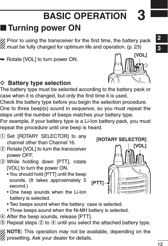 123BASIC OPERATION1234567891011121314151617181920■ Turning power ONPrior to using the transceiver for the ﬁrst time, the battery pack must be fully charged for optimum life and operation. (p. 23)➥Rotate [VOL] to turn power ON.D Battery type selectionThe battery type must be selected according to the battery pack or case when it is changed, but only the ﬁrst time it is used.Check the battery type before you begin the selection procedure.One to three beep(s) sound in sequence, so you must repeat the steps until the number of beeps matches your battery type.For example, if your battery type is a Li-Ion battery pack, you must repeat the procedure until one beep is heard.q  Set [ROTARY  SELECTOR]  to  any channel other than Channel 16.w  Rotate [VOL] to turn the transceiver power OFF.e  While  holding  down  [PTT],  rotate [VOL] to turn the power ON. •Youshouldhold[PTT]untilthebeepsounds.  (It  takes  approximately  5 second.) •One beep sounds when the Li-Ionbattery is selected. •Twobeepssoundwhenthebatterycaseisselected. •ThreebeepssoundwhentheNi-MHbatteryisselected.r After the beep sounds, release [PTT].t Repeat steps w to r until you select the attached battery type.NOTE: This operation may not be available, depending on the presetting. Ask your dealer for details.[VOL][VOL][PTT][ROTARY SELECTOR]