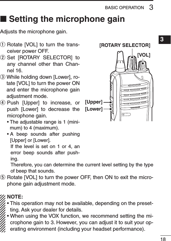 ■ Setting the microphone gainAdjusts the microphone gain.q  Rotate [VOL]  to  turn the  trans-ceiver power OFF.w  Set  [ROTARY  SELECTOR]  to any  channel  other  than  Chan-nel 16.e  While holding down [Lower], ro-tate [VOL] to turn the power ON and enter  the  microphone gain adjustment mode.r  Push  [Upper]  to  increase,  or push  [Lower]  to  decrease  the microphone gain. •Theadjustablerangeis1(mini-mum) to 4 (maximum). •A beep sounds after pushing[Upper] or [Lower].     If  the  level  is  set on  1 or  4,  an error  beep  sounds  after  push-ing.     Therefore, you can determine the current level setting by the type of beep that sounds.t  Rotate [VOL] to turn the power OFF, then ON to exit the micro-phone gain adjustment mode.NOTE:•Thisoperationmaynotbeavailable,dependingonthepreset-ting. Ask your dealer for details.•WhenusingtheVOXfunction,werecommendsettingthemi-crophone gain to 3. However, you can adjust it to suit your op-erating environment (including your headset performance).183BASIC OPERATION1234567891011121314151617181920[Upper][Lower][VOL][ROTARY SELECTOR]