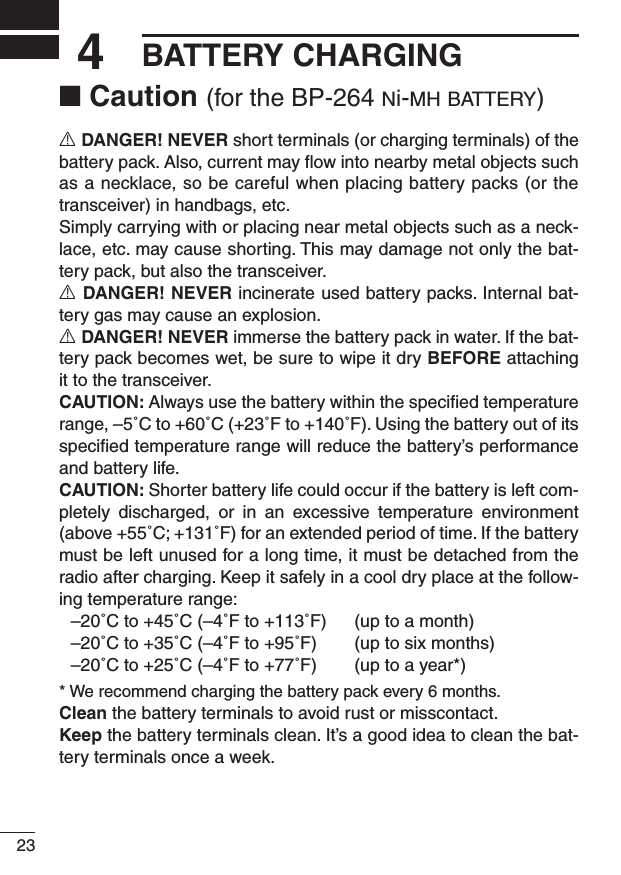 234BATTERY CHARGING■ Caution (for the BP-264 ni-m h  b at t e r y )R DANGER! NEVER short terminals (or charging terminals) of the battery pack. Also, current may ﬂow into nearby metal objects such as a necklace, so be careful when placing battery packs (or the transceiver) in handbags, etc.Simply carrying with or placing near metal objects such as a neck-lace, etc. may cause shorting. This may damage not only the bat-tery pack, but also the transceiver.R DANGER! NEVER incinerate used battery packs. Internal bat-tery gas may cause an explosion.R DANGER! NEVER immerse the battery pack in water. If the bat-tery pack becomes wet, be sure to wipe it dry BEFORE attaching it to the transceiver.CAUTION: Always use the battery within the speciﬁed temperature range, –5˚C to +60˚C (+23˚F to +140˚F). Using the battery out of its speciﬁed temperature range will reduce the battery’s performance and battery life.CAUTION: Shorter battery life could occur if the battery is left com-pletely  discharged,  or  in  an  excessive  temperature  environment (above +55˚C; +131˚F) for an extended period of time. If the battery must be left unused for a long time, it must be detached from the radio after charging. Keep it safely in a cool dry place at the follow-ing temperature range:  –20˚C to +45˚C (–4˚F to +113˚F)  (up to a month)  –20˚C to +35˚C (–4˚F to +95˚F)  (up to six months)  –20˚C to +25˚C (–4˚F to +77˚F)  (up to a year*)* We recommend charging the battery pack every 6 months.Clean the battery terminals to avoid rust or misscontact.Keep the battery terminals clean. It’s a good idea to clean the bat-tery terminals once a week.