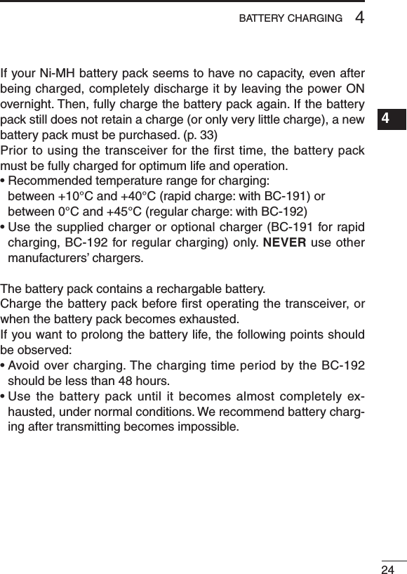 244BATTERY CHARGING1234567891011121314151617181920If your Ni-MH battery pack seems to have no capacity, even after being charged, completely discharge it by leaving the power ON overnight. Then, fully charge the battery pack again. If the battery pack still does not retain a charge (or only very little charge), a new battery pack must be purchased. (p. 33)Prior to using the transceiver for the ﬁrst time, the battery pack must be fully charged for optimum life and operation.•Recommendedtemperaturerangeforcharging: between +10°C and +40°C (rapid charge: with BC-191) or between 0°C and +45°C (regular charge: with BC-192)•Usethesuppliedchargeroroptionalcharger(BC-191forrapidcharging, BC-192 for regular charging) only. NEVER use other manufacturers’ chargers.The battery pack contains a rechargable battery.Charge the battery pack before ﬁrst operating the transceiver, or when the battery pack becomes exhausted.If you want to prolong the battery life, the following points should be observed:•Avoidovercharging.ThechargingtimeperiodbytheBC-192should be less than 48 hours.•Use thebattery pack until itbecomes almost completelyex-hausted, under normal conditions. We recommend battery charg-ing after transmitting becomes impossible.