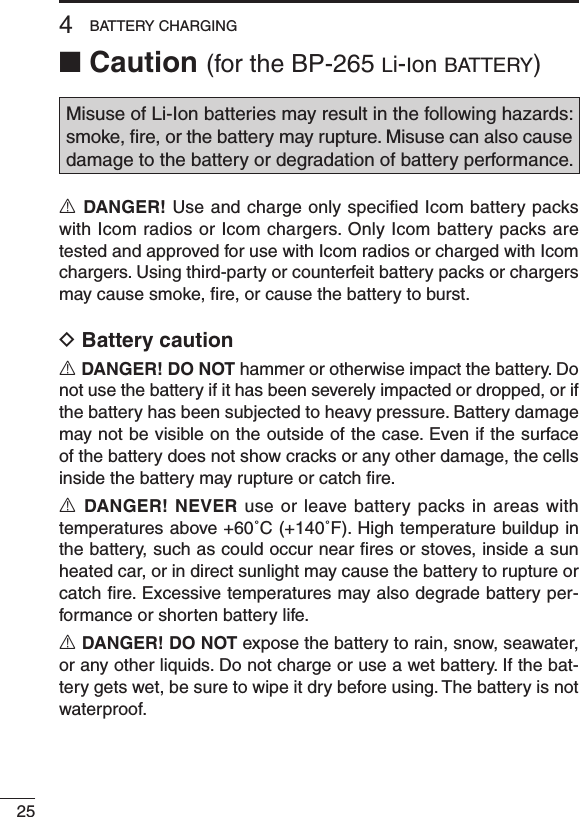 ■ Caution (for the BP-265 li-ion b at t e r y )Misuse of Li-Ion batteries may result in the following hazards: smoke, ﬁre, or the battery may rupture. Misuse can also cause damage to the battery or degradation of battery performance.R DANGER! Use and charge only speciﬁed Icom battery packs with Icom radios or Icom chargers. Only Icom battery packs are tested and approved for use with Icom radios or charged with Icom chargers. Using third-party or counterfeit battery packs or chargers may cause smoke, ﬁre, or cause the battery to burst.D Battery cautionR DANGER! DO NOT hammer or otherwise impact the battery. Do not use the battery if it has been severely impacted or dropped, or if the battery has been subjected to heavy pressure. Battery damage may not be visible on the outside of the case. Even if the surface of the battery does not show cracks or any other damage, the cells inside the battery may rupture or catch ﬁre.R DANGER! NEVER use or leave battery packs in areas with temperatures above +60˚C (+140˚F). High temperature buildup in the battery, such as could occur near ﬁres or stoves, inside a sun heated car, or in direct sunlight may cause the battery to rupture or catch ﬁre. Excessive temperatures may also degrade battery per-formance or shorten battery life.R DANGER! DO NOT expose the battery to rain, snow, seawater, or any other liquids. Do not charge or use a wet battery. If the bat-tery gets wet, be sure to wipe it dry before using. The battery is not waterproof.254BATTERY CHARGING