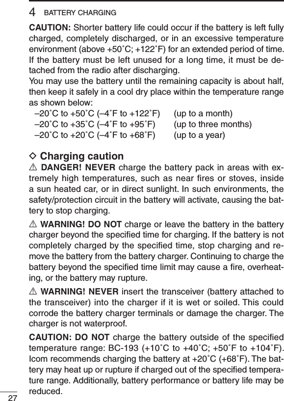 274BATTERY CHARGINGCAUTION: Shorter battery life could occur if the battery is left fully charged, completely discharged, or in an excessive temperature environment (above +50˚C; +122˚F) for an extended period of time. If the battery must be left unused for a long time, it must be de-tached from the radio after discharging. You may use the battery until the remaining capacity is about half, then keep it safely in a cool dry place within the temperature range as shown below:  –20˚C to +50˚C (–4˚F to +122˚F)  (up to a month)  –20˚C to +35˚C (–4˚F to +95˚F)  (up to three months)  –20˚C to +20˚C (–4˚F to +68˚F)  (up to a year)D Charging cautionR DANGER! NEVER charge the battery pack in areas with ex-tremely  high  temperatures, such  as  near  ﬁres  or  stoves, inside a sun heated car, or in direct sunlight. In such environments, the safety/protection circuit in the battery will activate, causing the bat-tery to stop charging.R WARNING! DO NOT charge or leave the battery in the battery charger beyond the speciﬁed time for charging. If the battery is not completely charged by the speciﬁed time, stop charging and re-move the battery from the battery charger. Continuing to charge the battery beyond the speciﬁed time limit may cause a ﬁre, overheat-ing, or the battery may rupture.R WARNING! NEVER insert the transceiver (battery attached to the transceiver) into the charger if it is wet or soiled. This could corrode the battery charger terminals or damage the charger. The charger is not waterproof.CAUTION: DO NOT charge the battery outside of the speciﬁed temperature range: BC-193 (+10˚C to +40˚C; +50˚F to +104˚F). Icom recommends charging the battery at +20˚C (+68˚F). The bat-tery may heat up or rupture if charged out of the speciﬁed tempera-ture range. Additionally, battery performance or battery life may be reduced.