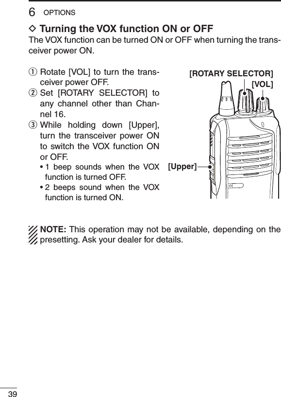396OPTIONSD Turning the VOX function ON or OFFThe VOX function can be turned ON or OFF when turning the trans-ceiver power ON.q  Rotate [VOL] to turn the trans-ceiver power OFF.w  Set  [ROTARY  SELECTOR]  to any  channel  other  than  Chan-nel 16.e  While  holding  down  [Upper], turn  the  transceiver  power  ON to switch the VOX  function  ON or OFF. •1 beep sounds when the VOXfunction is turned OFF. •2 beeps sound when the VOXfunction is turned ON.NOTE: This operation may not be available, depending on the presetting. Ask your dealer for details.[VOL][Upper][ROTARY SELECTOR]