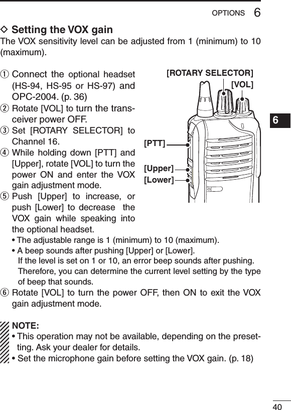 406OPTIONS1234567891011121314151617181920D Setting the VOX gainThe VOX sensitivity level can be adjusted from 1 (minimum) to 10 (maximum).q  Connect  the  optional  headset (HS-94,  HS-95  or  HS-97)  and OPC-2004. (p. 36)w  Rotate [VOL] to turn the trans-ceiver power OFF.e  Set  [ROTARY  SELECTOR]  to Channel 16.r  While  holding  down  [PTT]  and [Upper], rotate [VOL] to turn the power  ON  and  enter  the  VOX gain adjustment mode.t  Push  [Upper]  to  increase,  or push  [Lower]  to  decrease    the VOX  gain  while  speaking  into the optional headset. •Theadjustablerangeis1(minimum)to10(maximum). •Abeepsoundsafterpushing[Upper]or[Lower].    If the level is set on 1 or 10, an error beep sounds after pushing.     Therefore, you can determine the current level setting by the type of beep that sounds.y  Rotate [VOL] to turn the power OFF, then  ON  to  exit the VOX gain adjustment mode.NOTE:•Thisoperationmaynotbeavailable,dependingonthepreset-ting. Ask your dealer for details.•Set the microphone gain before setting the VOX gain. (p. 18)[VOL][PTT][Upper][Lower][ROTARY SELECTOR]