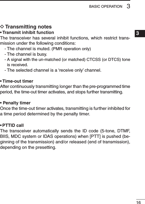 163BASIC OPERATION1234567891011121314151617181920D Transmitting notes• Transmit inhibit functionThe transceiver has several inhibit functions, which restrict trans-mission under the following conditions:- The channel is muted. (PMR operation only)- The channel is busy.-  A signal with the un-matched (or matched) CTCSS (or DTCS) tone is received.- The selected channel is a ‘receive only’ channel.• Time-out timerAfter continuously transmitting longer than the pre-programmed time period, the time-out timer activates, and stops further transmitting.• Penalty timerOnce the time-out timer activates, transmitting is further inhibited for a time period determined by the penalty timer.• PTTID callThe  transceiver  automatically  sends  the  ID  code  (5-tone,  DTMF, BIIS, MDC system or IDAS operations) when [PTT] is pushed (be-ginning of the transmission) and/or released (end of transmission), depending on the presetting.