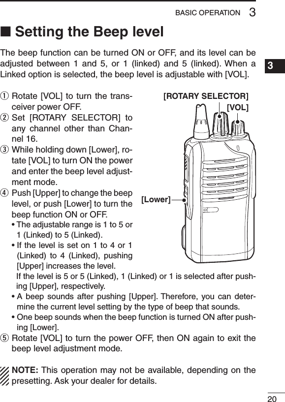 ■ Setting the Beep levelThe beep function can be turned ON or OFF, and its level can be adjusted  between  1  and  5,  or  1  (linked)  and  5  (linked). When  a Linked option is selected, the beep level is adjustable with [VOL].q  Rotate [VOL] to turn the  trans-ceiver power OFF.w  Set  [ROTARY  SELECTOR]  to any  channel  other  than  Chan-nel 16.e  While holding down [Lower], ro-tate [VOL] to turn ON the power and enter the beep level adjust-ment mode.r  Push [Upper] to change the beep level, or push [Lower] to turn the beep function ON or OFF. •Theadjustablerangeis1to5or1 (Linked) to 5 (Linked). •Ifthelevelisseton1to4or1(Linked)  to  4  (Linked),  pushing [Upper] increases the level.     If the level is 5 or 5 (Linked), 1 (Linked) or 1 is selected after push-ing [Upper], respectively. •A beep sounds after pushing [Upper].Therefore, you can deter-mine the current level setting by the type of beep that sounds. •OnebeepsoundswhenthebeepfunctionisturnedONafterpush-ing [Lower].t  Rotate [VOL] to turn the power OFF, then ON again to exit the beep level adjustment mode.NOTE: This operation may not be available, depending on the presetting. Ask your dealer for details.203BASIC OPERATION1234567891011121314151617181920[VOL][Lower][ROTARY SELECTOR]