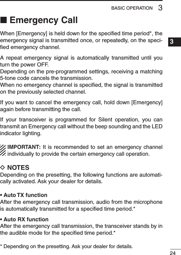 243BASIC OPERATION1234567891011121314151617181920■ Emergency CallWhen [Emergency] is held down for the speciﬁed time period*, the emergency signal is transmitted once, or repeatedly, on the speci-ﬁed emergency channel.A  repeat  emergency  signal  is  automatically  transmitted  until  you turn the power OFF. Depending on the pre-programmed settings, receiving a matching 5-tone code cancels the transmission. When no emergency channel is speciﬁed, the signal is transmitted on the previously selected channel.If you want to cancel the emergency call, hold down [Emergency] again before transmitting the call.If  your  transceiver  is  programmed  for  Silent  operation,  you  can transmit an Emergency call without the beep sounding and the LED indicator lighting.IMPORTANT: It  is  recommended  to set  an  emergency  channel individually to provide the certain emergency call operation.D NOTESDepending on the presetting, the following functions are automati-cally activated. Ask your dealer for details.• Auto TX functionAfter the emergency call transmission, audio from the microphone is automatically transmitted for a speciﬁed time period.*• Auto RX functionAfter the emergency call transmission, the transceiver stands by in the audible mode for the speciﬁed time period.** Depending on the presetting. Ask your dealer for details.