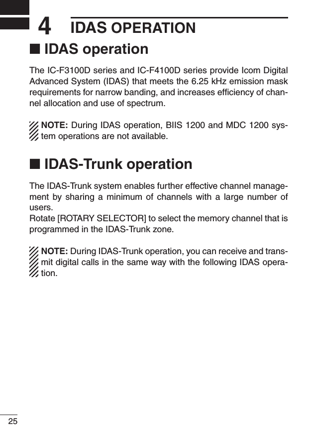 254IDAS OPERATION■ IDAS operationThe IC-F3100D series and IC-F4100D series provide Icom Digital Advanced System (IDAS) that meets the 6.25 kHz emission mask requirements for narrow banding, and increases efﬁciency of chan-nel allocation and use of spectrum.NOTE: During IDAS operation, BIIS 1200 and MDC 1200 sys-tem operations are not available.■ IDAS-Trunk operationThe IDAS-Trunk system enables further effective channel manage-ment  by  sharing  a  minimum of  channels  with  a  large  number  of users.Rotate [ROTARY SELECTOR] to select the memory channel that is programmed in the IDAS-Trunk zone.NOTE: During IDAS-Trunk operation, you can receive and trans-mit digital calls in the same way with the following IDAS opera-tion.