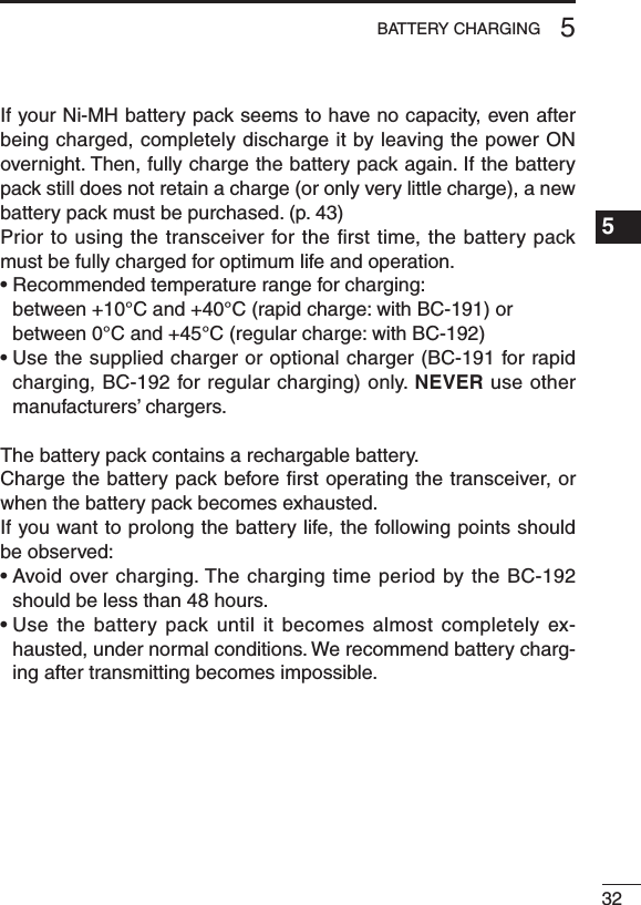 325BATTERY CHARGING1234567891011121314151617181920If your Ni-MH battery pack seems to have no capacity, even after being charged, completely discharge it by leaving the power ON overnight. Then, fully charge the battery pack again. If the battery pack still does not retain a charge (or only very little charge), a new battery pack must be purchased. (p. 43)Prior to using the transceiver for the ﬁrst time, the battery pack must be fully charged for optimum life and operation.•Recommendedtemperaturerangeforcharging: between +10°C and +40°C (rapid charge: with BC-191) or between 0°C and +45°C (regular charge: with BC-192)•Usethesuppliedchargeroroptionalcharger(BC-191forrapidcharging, BC-192 for regular charging) only. NEVER use other manufacturers’ chargers.The battery pack contains a rechargable battery.Charge the battery pack before ﬁrst operating the transceiver, or when the battery pack becomes exhausted.If you want to prolong the battery life, the following points should be observed:•Avoidovercharging.ThechargingtimeperiodbytheBC-192should be less than 48 hours.•Use thebattery pack until itbecomes almost completelyex-hausted, under normal conditions. We recommend battery charg-ing after transmitting becomes impossible.