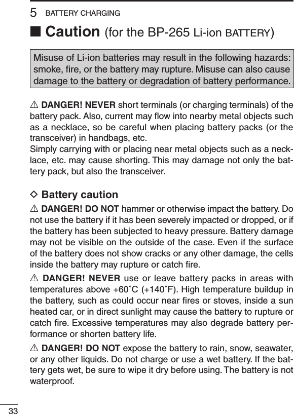 ■ Caution (for the BP-265 Li-ion b at t e r y )Misuse of Li-ion batteries may result in the following hazards: smoke, ﬁre, or the battery may rupture. Misuse can also cause damage to the battery or degradation of battery performance.R DANGER! NEVER short terminals (or charging terminals) of the battery pack. Also, current may ﬂow into nearby metal objects such as a necklace, so be careful when placing battery packs (or the transceiver) in handbags, etc.Simply carrying with or placing near metal objects such as a neck-lace, etc. may cause shorting. This may damage not only the bat-tery pack, but also the transceiver.D Battery cautionR DANGER! DO NOT hammer or otherwise impact the battery. Do not use the battery if it has been severely impacted or dropped, or if the battery has been subjected to heavy pressure. Battery damage may not be visible on the outside of the case. Even if the surface of the battery does not show cracks or any other damage, the cells inside the battery may rupture or catch ﬁre.R DANGER! NEVER use or leave battery packs in areas with temperatures above +60˚C (+140˚F). High temperature buildup in the battery, such as could occur near ﬁres or stoves, inside a sun heated car, or in direct sunlight may cause the battery to rupture or catch ﬁre. Excessive temperatures may also degrade battery per-formance or shorten battery life.R DANGER! DO NOT expose the battery to rain, snow, seawater, or any other liquids. Do not charge or use a wet battery. If the bat-tery gets wet, be sure to wipe it dry before using. The battery is not waterproof.335BATTERY CHARGING