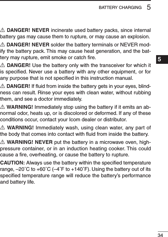 345BATTERY CHARGING1234567891011121314151617181920R DANGER! NEVER incinerate used battery packs, since internal battery gas may cause them to rupture, or may cause an explosion.R DANGER! NEVER solder the battery terminals or NEVER mod-ify the battery pack. This may cause heat generation, and the bat-tery may rupture, emit smoke or catch ﬁre.R DANGER! Use the battery only with the transceiver for which it is speciﬁed. Never use a battery with any other equipment, or for any purpose that is not speciﬁed in this instruction manual.R DANGER! If ﬂuid from inside the battery gets in your eyes, blind-ness can result. Rinse your eyes with clean water, without rubbing them, and see a doctor immediately.R WARNING! Immediately stop using the battery if it emits an ab-normal odor, heats up, or is discolored or deformed. If any of these conditions occur, contact your Icom dealer or distributor.R WARNING! Immediately wash, using clean water, any part of the body that comes into contact with ﬂuid from inside the battery.R WARNING! NEVER put the battery in a microwave oven, high-pressure container, or in an induction heating cooker. This could cause a ﬁre, overheating, or cause the battery to rupture.CAUTION: Always use the battery within the speciﬁed temperature range, –20˚C to +60˚C (–4˚F to +140˚F). Using the battery out of its speciﬁed temperature range will reduce the battery’s performance and battery life.