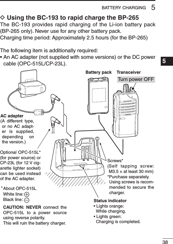 385BATTERY CHARGING1234567891011121314151617181920D Using the BC-193 to rapid charge the BP-265The BC-193  provides rapid charging  of the Li-ion battery pack (BP-265 only). Never use for any other battery pack.Charging time period: Approximately 2.5 hours (for the BP-265)The following item is additionally required:•AnACadapter(notsuppliedwithsomeversions)ortheDCpowercable (OPC-515L/CP-23L).Status indicator• Lights orange:  While charging.• Lights green:  Charging is completed.AC adapter(A  different  type, or no  AC adapt-er is supplied, depending  on the version.)About OPC-515LWhite line:Black line :CAUTION:  NEVER  connect  the OPC-515L to a power  source using reverse polarity. This will ruin the battery charger.*Battery packTransceiverTu rn power OFFOptional OPC-515L* (for power source) or CP-23L (for 12 V cig-arette lighter socket) can be used instead of the AC adapter.Screws*( Self  tapping  screw: M3.5 × at least 30 mm)*Purchase separately.   Using screws is recom-mended to secure the charger.