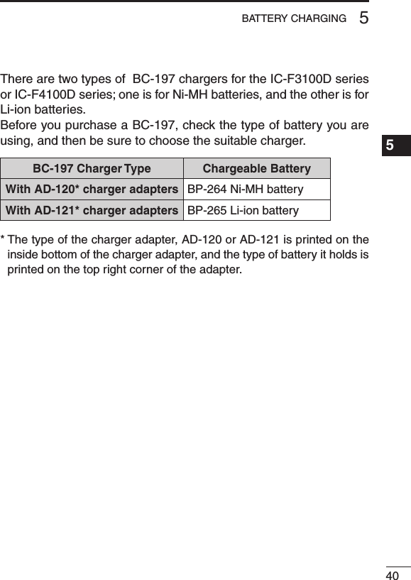 405BATTERY CHARGING1234567891011121314151617181920 There are two types of  BC-197 chargers for the IC-F3100D series or IC-F4100D series; one is for Ni-MH batteries, and the other is for Li-ion batteries.Before you purchase a BC-197, check the type of battery you are using, and then be sure to choose the suitable charger.BC-197 Charger Type Chargeable BatteryWith AD-120* charger adapters BP-264 Ni-MH batteryWith AD-121* charger adapters BP-265 Li-ion battery*  The type of the charger adapter, AD-120 or AD-121 is printed on the inside bottom of the charger adapter, and the type of battery it holds is printed on the top right corner of the adapter.