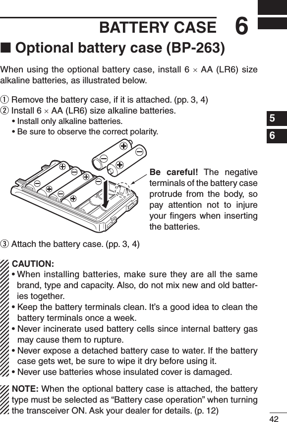 ■ Optional battery case (BP-263)When using the optional battery case, install 6 × AA (LR6) size alkaline batteries, as illustrated below.q Remove the battery case, if it is attached. (pp. 3, 4)w Install 6 × AA (LR6) size alkaline batteries. •Installonlyalkalinebatteries. •Besuretoobservethecorrectpolarity.e Attach the battery case. (pp. 3, 4)CAUTION:•Wheninstalling batteries,make sure theyareall thesamebrand, type and capacity. Also, do not mix new and old batter-ies together.•Keepthebatteryterminalsclean.It’sagoodideatocleanthebattery terminals once a week.•Neverincinerateusedbatterycellssinceinternalbatterygasmay cause them to rupture.•Neverexposeadetachedbatterycasetowater.Ifthebatterycase gets wet, be sure to wipe it dry before using it.•Neverusebatterieswhoseinsulatedcoverisdamaged.NOTE: When the optional battery case is attached, the battery type must be selected as “Battery case operation” when turning the transceiver ON. Ask your dealer for details. (p. 12)426BATTERY CASE1234567891011121314151617181920Be  careful!  The  negative terminals of the battery case protrude  from  the  body,  so pay  attention  not  to  injure your ﬁngers  when  inserting the batteries.