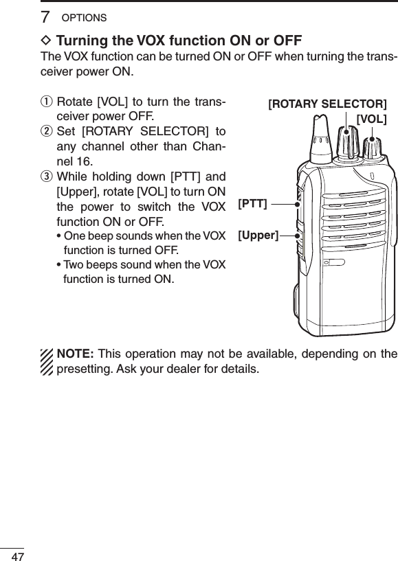 477OPTIONSD Turning the VOX function ON or OFFThe VOX function can be turned ON or OFF when turning the trans-ceiver power ON.q  Rotate [VOL] to turn the trans-ceiver power OFF.w  Set  [ROTARY  SELECTOR]  to any  channel  other  than  Chan-nel 16.e  While  holding  down  [PTT]  and [Upper], rotate [VOL] to turn ON the  power  to  switch  the  VOX function ON or OFF. •OnebeepsoundswhentheVOXfunction is turned OFF. •TwobeepssoundwhentheVOXfunction is turned ON.NOTE: This operation may not be available, depending on the presetting. Ask your dealer for details.[VOL][Upper][PTT][ROTARY SELECTOR]