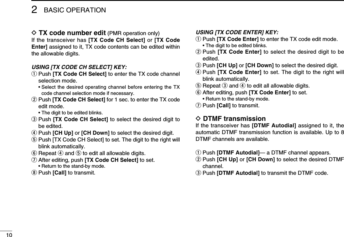 102BASIC OPERATIOND TX code number edit (PMR operation only)If the transceiver has [TX Code CH Select] or [TX Code Enter] assigned to it, TX code contents can be edited within the allowable digits.USING [TX CODE CH SELECT] KEY:q  Push [TX Code CH Select] to enter the TX code channel selection mode.  •  Select the desired operating channel before entering the TX code channel selection mode if necessary.w  Push [TX Code CH Select] for 1 sec. to enter the TX code edit mode.  • The digit to be edited blinks.e  Push [TX Code CH Select] to select the desired digit to be edited.r Push [CH Up] or [CH Down] to select the desired digit.t  Push [TX Code CH Select] to set. The digit to the right will blink automatically.y Repeat r and t to edit all allowable digits.u After editing, push [TX Code CH Select] to set.  • Return to the stand-by mode.i Push [Call] to transmit.USING [TX CODE ENTER] KEY:q Push [TX Code Enter] to enter the TX code edit mode.  • The digit to be edited blinks.w  Push [TX Code Enter] to select the desired digit to be edited.e Push [CH Up] or [CH Down] to select the desired digit.r  Push [TX Code Enter] to set. The digit to the right will blink automatically.t Repeat e and r to edit all allowable digits.y After editing, push [TX Code Enter] to set.  • Return to the stand-by mode.u  Push [Call] to transmit.D DTMF transmissionIf the transceiver has [DTMF Autodial] assigned to it, the automatic DTMF transmission function is available. Up to 8 DTMF channels are available.q Push [DTMF Autodial]— a DTMF channel appears.w  Push [CH Up] or [CH Down] to select the desired DTMF channel.e Push [DTMF Autodial] to transmit the DTMF code.