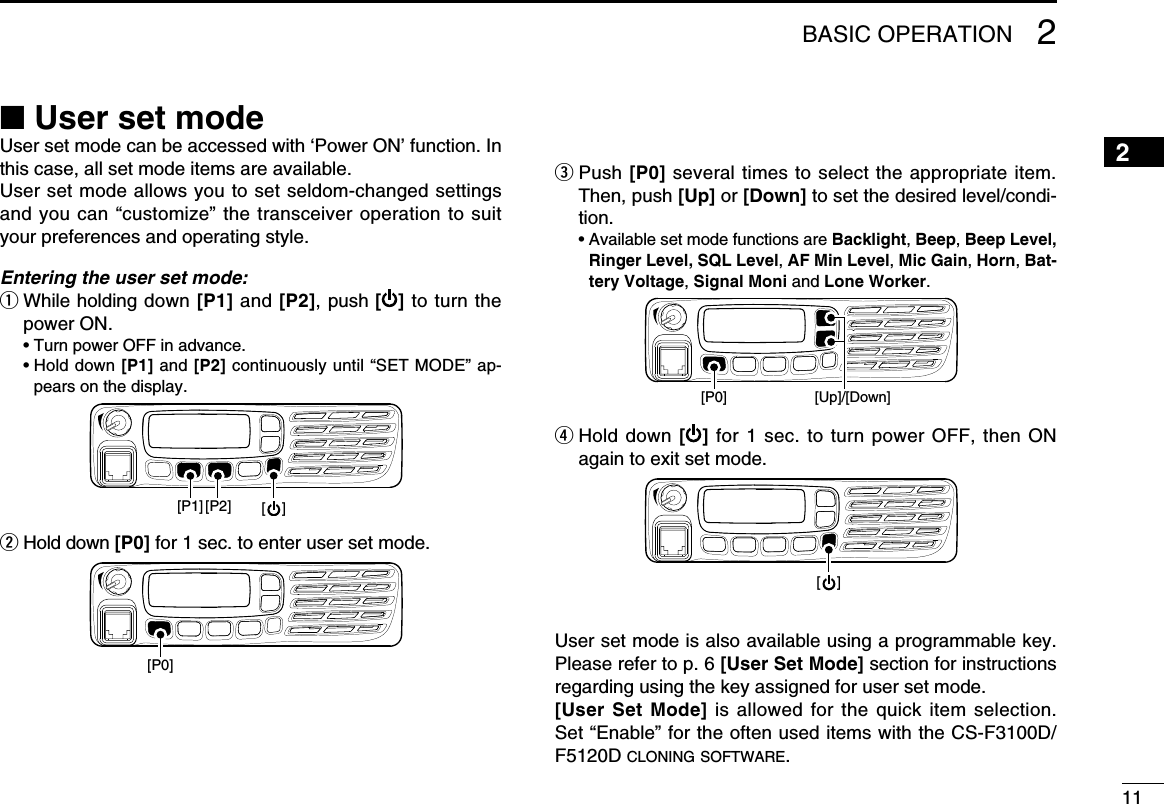 112BASIC OPERATION2■ User set modeUser set mode can be accessed with ‘Power ON’ function. In this case, all set mode items are available. User set mode allows you to set seldom-changed settings and you can “customize” the transceiver operation to suit your preferences and operating style.Entering the user set mode:q  While holding down [P1] and [P2], push [ ] to turn the power ON.  • Turn power OFF in advance.  •  Hold down [P1] and [P2] continuously until “SET MODE” ap-pears on the display.[P1] [P2] [    ]w Hold down [P0] for 1 sec. to enter user set mode.[P0]e  Push [P0] several times to select the appropriate item. Then, push [Up] or [Down] to set the desired level/condi-tion.  •  Available set mode functions are Backlight, Beep, Beep Level, Ringer Level, SQL Level, AF Min Level, Mic Gain, Horn, Bat-tery Voltage, Signal Moni and Lone Worker.[P0] [Up]/[Down]r  Hold down [ ] for 1 sec. to turn power OFF, then ON again to exit set mode.[    ]User set mode is also available using a programmable key. Please refer to p. 6 [User Set Mode] section for instructions regarding using the key assigned for user set mode.[User Set  Mode] is  allowed for the  quick item  selection. Set “Enable” for the often used items with the CS-F3100D/F5120D cloning software.