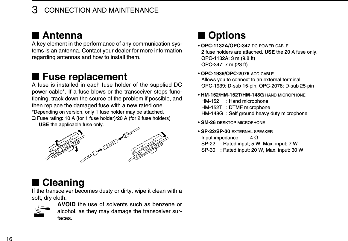 163CONNECTION AND MAINTENANCE■ AntennaA key element in the performance of any communication sys-tems is an antenna. Contact your dealer for more information regarding antennas and how to install them.■ Fuse replacementA fuse is installed in each fuse holder of the supplied DC power cable*. If a fuse blows or the transceiver stops func-tioning, track down the source of the problem if possible, and then replace the damaged fuse with a new rated one.*Depending on version, only 1 fuse holder may be attached.❑ Fuse rating: 10 A (for 1 fuse holder)/20 A (for 2 fuse holders) USE the applicable fuse only.■ CleaningIf the transceiver becomes dusty or dirty, wipe it clean with a soft, dry cloth. AVOID the use of solvents such as benzene or alcohol, as they may damage the transceiver sur-faces.■ Options• OPC-1132A/OPC-347 dc power cable 2 fuse holders are attached. USE the 20 A fuse only.   OPC-1132A: 3 m (9.8 ft)   OPC-347: 7 m (23 ft)• OPC-1939/OPC-2078 acc cable  Allows you to connect to an external terminal.  OPC-1939: D-sub 15-pin, OPC-2078: D-sub 25-pin• HM-152/HM-152T/HM-148G hand microphone  HM-152  :  Hand microphone  HM-152T  : DTMF microphone  HM-148G  :  Self ground heavy duty microphone• SM-26 desktop microphone• SP-22/SP-30 external speaker  Input impedance  : 4 ø  SP-22  : Rated input; 5 W, Max. input; 7 W  SP-30  : Rated input; 20 W, Max. input; 30 W