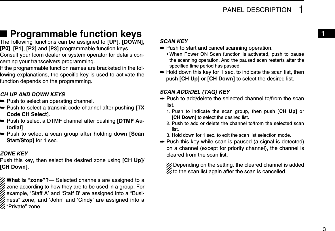 31PANEL DESCRIPTION12345678910111213141516■ Programmable function keysThe following functions can be assigned to [UP], [DOWN], [P0], [P1], [P2] and [P3] programmable function keys.Consult your Icom dealer or system operator for details con-cerning your transceivers programming.If the programmable function names are bracketed in the fol-lowing explanations, the speciﬁc key is used to activate the function depends on the programming.CH UP AND DOWN KEYS ➥Push to select an operating channel.➥ Push to select a transmit code channel after pushing [TX Code CH Select].➥ Push to select a DTMF channel after pushing [DTMF Au-todial].➥ Push to select a scan group after holding down [Scan Start/Stop] for 1 sec.ZONE KEYPush this key, then select the desired zone using [CH Up]/ [CH Down].  What is “zone”?— Selected channels are assigned to a zone according to how they are to be used in a group. For example, ‘Staff A’ and ‘Staff B’ are assigned into a “Busi-ness” zone, and ‘John’ and ‘Cindy’ are assigned into a “Private” zone.SCAN KEY➥Push to start and cancel scanning operation.  •  When Power  ON Scan  function  is activated,  push  to pause the scanning operation. And the paused scan restarts after the speciﬁed time period has passed.➥Hold down this key for 1 sec. to indicate the scan list, then push [CH Up] or [CH Down] to select the desired list.SCAN ADD/DEL (TAG) KEY➥ Push to add/delete the selected channel to/from the scan list.  1.  Push  to  indicate  the  scan  group,  then  push  [CH  Up]  or [CH Down] to select the desired list.  2.  Push to add or delete the channel to/from the selected scan list.  3. Hold down for 1 sec. to exit the scan list selection mode.➥ Push this key while scan is paused (a signal is detected) on a channel (except for priority channel), the channel is cleared from the scan list.    Depending on the setting, the cleared channel is added to the scan list again after the scan is cancelled.