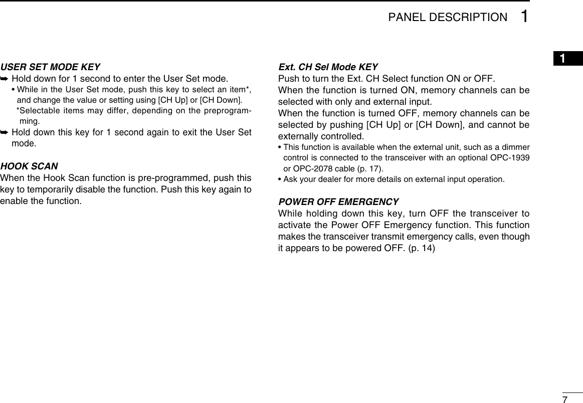 71PANEL DESCRIPTION12345678910111213141516USER SET MODE KEY➥  Hold down for 1 second to enter the User Set mode.  •  While in the User Set mode, push this key to select an item*, and change the value or setting using [CH Up] or [CH Down].    * Selectable items may differ, depending on the preprogram-ming.➥  Hold down this key for 1 second again to exit the User Set mode.HOOK SCANWhen the Hook Scan function is pre-programmed, push this key to temporarily disable the function. Push this key again to enable the function.Ext. CH Sel Mode KEYPush to turn the Ext. CH Select function ON or OFF. When the function is turned ON, memory channels can be selected with only and external input. When the function is turned OFF, memory channels can be selected by pushing [CH Up] or [CH Down], and cannot be externally controlled. •  This function is available when the external unit, such as a dimmer control is connected to the transceiver with an optional OPC-1939 or OPC-2078 cable (p. 17).• Ask your dealer for more details on external input operation.POWER OFF EMERGENCYWhile holding down this key, turn OFF the transceiver to activate the Power OFF Emergency function. This function makes the transceiver transmit emergency calls, even though it appears to be powered OFF. (p. 14)