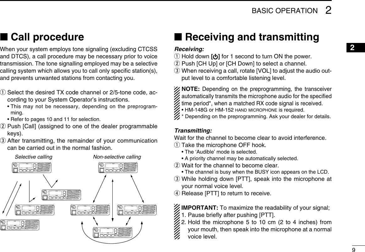92BASIC OPERATION12345678910111213141516■ Call procedureWhen your system employs tone signaling (excluding CTCSS and DTCS), a call procedure may be necessary prior to voice transmission. The tone signalling employed may be a selective calling system which allows you to call only speciﬁc station(s), and prevents unwanted stations from contacting you.q  Select the desired TX code channel or 2/5-tone code, ac-cording to your System Operator’s instructions.  •  This may not be necessary, depending on the preprogram-ming.  • Refer to pages 10 and 11 for selection.w  Push [Call] (assigned to one of the dealer programmable keys).e  After transmitting, the remainder of your communication can be carried out in the normal fashion.Selective calling Non-selective calling■ Receiving and transmittingReceiving:q Hold down [] for 1 second to turn ON the power.w  Push [CH Up] or [CH Down] to select a channel.e  When receiving a call, rotate [VOL] to adjust the audio out-put level to a comfortable listening level.NOTE: Depending on the preprogramming, the transceiver automatically transmits the microphone audio for the speciﬁed time period*, when a matched RX code signal is received.• HM-148G or HM-152 hand microphone is required.* Depending on the preprogramming. Ask your dealer for details.Transmitting:Wait for the channel to become clear to avoid interference.q  Take the microphone OFF hook.  •  The ‘Audible’ mode is selected.  • A priority channel may be automatically selected.w Wait for the channel to become clear. • The channel is busy when the BUSY icon appears on the LCD.e  While holding down [PTT], speak into the microphone at your normal voice level.r Release [PTT] to return to receive. IMPORTANT: To maximize the readability of your signal; 1. Pause brieﬂy after pushing [PTT]. 2.  Hold the microphone 5 to 10 cm (2 to 4 inches) from your mouth, then speak into the microphone at a normal voice level.