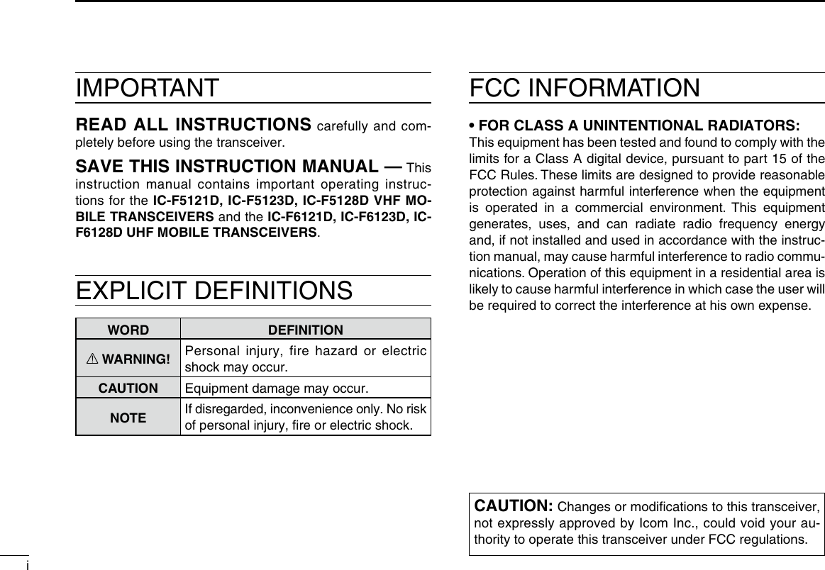 iIMPORTANTREAD ALL INSTRUCTIONS carefully and com-pletely before using the transceiver.SAVE THIS INSTRUCTION MANUAL — This instruction manual contains important oper ating instruc-tions for the IC-F5121D, IC-F5123D, IC-F5128D VHF MO-BILE TRANSCEIVERS and the IC-F6121D, IC-F6123D, IC-F6128D UHF MOBILE TRANSCEIVERS.EXPLICIT DEFINITIONSWORD DEFINITIONR WARNING! Personal injury, fire hazard or electric shock may occur.CAUTION Equipment damage may occur.NOTEIf disregarded, inconvenience only. No risk of personal injury, ﬁre or electric shock.FCC INFORMATION• FOR CLASS A UNINTENTIONAL RADIATORS:This equipment has been tested and found to comply with the limits for a Class A digital device, pursuant to part 15 of the FCC Rules. These limits are designed to provide reasonable protection against harmful interference when the equipment is operated in a commercial environment. This equipment generates, uses, and can radiate radio frequency energy and, if not installed and used in accordance with the instruc-tion manual, may cause harmful interference to radio commu-nications. Operation of this equipment in a residential area is likely to cause harmful interference in which case the user will be required to correct the interference at his own expense.CAUTION: Changes or modiﬁcations to this transceiver, not expressly approved by Icom Inc., could void your au-thority to operate this transceiver under FCC regulations.