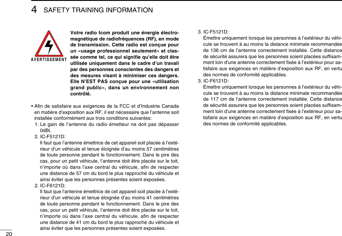 204SAFETY TRAINING INFORMATIONAVERTISSEMENT Votre radio Icom produit une énergie électro-magnétique de radiofréquences (RF), en mode de transmission. Cette radio est conçue pour un «usage professionnel seulement» et clas-sée comme tel, ce qui signiﬁe qu’elle doit être utilisée uniquement dans le cadre d’un travail par des personnes conscientes des dangers et des mesures visant à minimiser ces dangers. Elle N’EST PAS conçue pour une «utilisation grand public», dans un environnement non contrôlé.•  Aﬁn de satisfaire aux exigences de la FCC et d’Industrie Canada en matière d’exposition aux RF, il est nécessaire que l’antenne soit installée conformément aux trois conditions suivantes:  1.  Le gain de l’antenne du radio émetteur ne doit pas dépasser 0dBi.  2. IC-F5121D:     Il faut que l’antenne émettrice de cet appareil soit placée à l’exté-rieur d’un véhicule et tenue éloignée d’au moins 57 centimètres de toute personne pendant le fonctionnement. Dans le pire des cas, pour un petit véhicule, l’antenne doit être placée sur le toit, n’importe où dans l’axe central du véhicule, aﬁn de respecter une distance de 57 cm du bord le plus rapproché du véhicule et ainsi éviter que les personnes présentes soient exposées.  2. IC-F6121D:     Il faut que l’antenne émettrice de cet appareil soit placée à l’exté-rieur d’un véhicule et tenue éloignée d’au moins 41 centimètres de toute personne pendant le fonctionnement. Dans le pire des cas, pour un petit véhicule, l’antenne doit être placée sur le toit, n’importe où dans l’axe central du véhicule, aﬁn de respecter une distance de 41 cm du bord le plus rapproché du véhicule et ainsi éviter que les personnes présentes soient exposées.  3. IC-F5121D:     Émettre uniquement lorsque les personnes à l’extérieur du véhi-cule se trouvent à au moins la distance minimale recommandée de 136 cm de l’antenne correctement installée. Cette distance de sécurité assurera que les personnes soient placées sufﬁsam-ment loin d’une antenne correctement ﬁxée à l’extérieur pour sa-tisfaire aux exigences en matière d’exposition aux RF, en vertu des normes de conformité applicables.  3. IC-F6121D:     Émettre uniquement lorsque les personnes à l’extérieur du véhi-cule se trouvent à au moins la distance minimale recommandée de 117 cm de l’antenne correctement installée. Cette distance de sécurité assurera que les personnes soient placées sufﬁsam-ment loin d’une antenne correctement ﬁxée à l’extérieur pour sa-tisfaire aux exigences en matière d’exposition aux RF, en vertu des normes de conformité applicables.