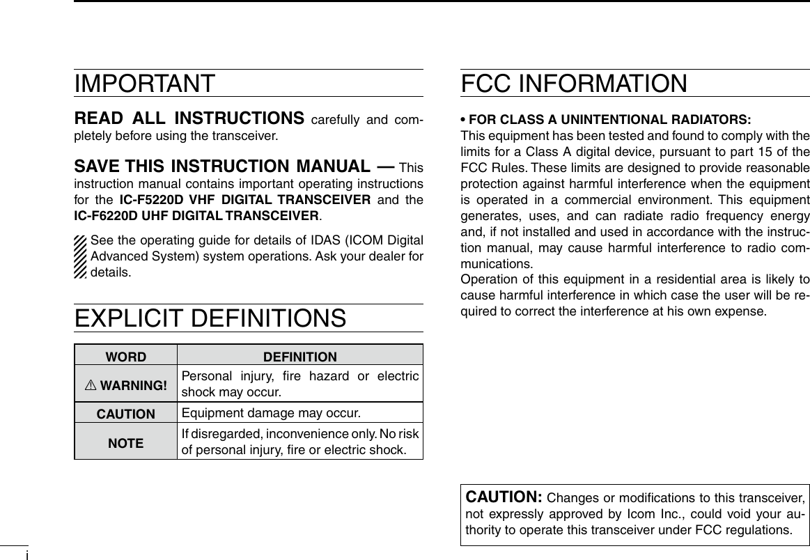 iIMPORTANTREAD ALL INSTRUCTIONS carefully and com-pletely before using the transceiver.SAVE THIS INSTRUCTION MANUAL — This instruction manual contains important oper ating instructions for the IC-F5220D VHF DIGITAL TRANSCEIVER and the  IC-F6220D UHF DIGITAL TRANSCEIVER.See the operating guide for details of IDAS (ICOM Digital Advanced System) system operations. Ask your dealer for details.EXPLICIT DEFINITIONSWORD DEFINITIONR WARNING! Personal injury, ﬁre hazard or electric shock may occur.CAUTION Equipment damage may occur.NOTE If disregarded, inconvenience only. No risk of personal injury, ﬁre or electric shock.FCC INFORMATION• FOR CLASS A UNINTENTIONAL RADIATORS:This equipment has been tested and found to comply with the limits for a Class A digital device, pursuant to part 15 of the FCC Rules. These limits are designed to provide reasonable protection against harmful interference when the equipment is operated in a commercial environment. This equipment generates, uses, and can radiate radio frequency energy and, if not installed and used in accordance with the instruc-tion manual, may cause harmful interference to radio com-munications.Operation of this equipment in a residential area is likely to cause harmful interference in which case the user will be re-quired to correct the interference at his own expense.CAUTION: Changes or modiﬁcations to this transceiver, not expressly approved by Icom Inc., could void your au-thority to operate this transceiver under FCC regulations.