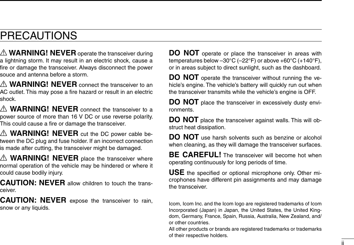 iiPRECAUTIONSR WARNING! NEVER operate the transceiver during a lightning storm. It may result in an electric shock, cause a ﬁre or damage the transceiver. Always disconnect the power souce and antenna before a storm.R WARNING! NEVER connect the transceiver to an AC outlet. This may pose a ﬁre hazard or result in an electric shock.R WARNING! NEVER connect the transceiver to a power source of more than 16 V DC or use reverse polarity. This could cause a ﬁre or damage the transceiver.R WARNING! NEVER cut the DC power cable be-tween the DC plug and fuse holder. If an incorrect connection is made after cutting, the transceiver might be damaged.R WARNING! NEVER place the transceiver where normal operation of the vehicle may be hindered or where it could cause bodily injury.CAUTION: NEVER allow children to touch the trans-ceiver.CAUTION: NEVER expose the transceiver to rain, snow or any liquids.DO NOT operate or place the transceiver in areas with temperatures below –30°C (–22°F) or above +60°C (+140°F), or in areas subject to direct sunlight, such as the dashboard.DO NOT operate the transceiver without running the ve-hicle’s engine. The vehicle’s battery will quickly run out when the transceiver transmits while the vehicle’s engine is OFF.DO NOT place the transceiver in excessively dusty envi-ronments.DO NOT place the transceiver against walls. This will ob-struct heat dissipation.DO NOT use harsh solvents such as benzine or alcohol when cleaning, as they will damage the transceiver surfaces.BE CAREFUL! The transceiver will become hot when operating continuously for long periods of time.USE the speciﬁed or optional microphone only. Other mi-crophones have different pin assignments and may damage the transceiver.Icom, Icom Inc. and the Icom logo are registered trademarks of Icom Incorporated (Japan) in Japan, the United States, the United King-dom, Germany, France, Spain, Russia, Australia, New Zealand, and/or other countries.All other products or brands are registered trademarks or trademarks of their respective holders.