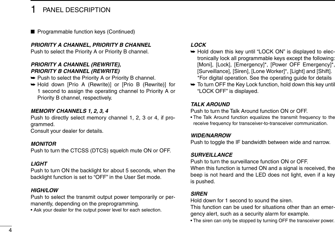 41PANEL DESCRIPTION ■Programmable function keys (Continued)PRIORITY A CHANNEL, PRIORITY B CHANNELPush to select the Priority A or Priority B channel.PRIORITY A CHANNEL (REWRITE),PRIORITY B CHANNEL (REWRITE) ➥Push to select the Priority A or Priority B channel. ➥ Hold down [Prio A (Rewrite)] or [Prio B (Rewrite)] for 1 second to assign the operating channel to Priority A or Priority B channel, respectively.MEMORY CHANNELS 1, 2, 3, 4Push to directly select memory channel 1, 2, 3 or 4, if pro-grammed.Consult your dealer for details.MONITOR Push to turn the CTCSS (DTCS) squelch mute ON or OFF. LIGHTPush to turn ON the backlight for about 5 seconds, when the backlight function is set to “OFF” in the User Set mode.HIGH/LOWPush to select the transmit output power temporarily or per-manently, depending on the preprogramming.• Ask your dealer for the output power level for each selection.LOCK ➥ Hold down this key until “LOCK ON” is displayed to elec-tronically lock all programmable keys except the following:   [Moni], [Lock], [Emergency]*, [Power OFF Emergency]*, [Surveillance], [Siren], [Lone Worker]*, [Light] and [Shift].  * For digital operation. See the operating guide for details ➥ To turn OFF the Key Lock function, hold down this key until “LOCK OFF” is displayed.TALK AROUNDPush to turn the Talk Around function ON or OFF.•  The Talk Around function equalizes the transmit frequency to the receive frequency for transceiver-to-transceiver communication.WIDE/NARROWPush to toggle the IF bandwidth between wide and narrow. SURVEILLANCEPush to turn the surveillance function ON or OFF.When this function is turned ON and a signal is received, the beep is not heard and the LED does not light, even if a key is pushed.SIRENHold down for 1 second to sound the siren.This function can be used for situations other than an emer-gency alert, such as a security alarm for example.•  The siren can only be stopped by turning OFF the transceiver power.