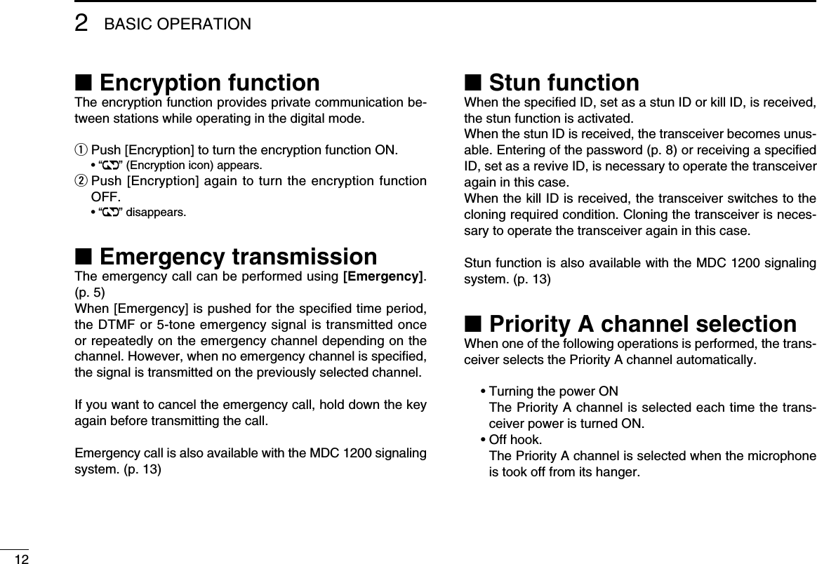 122BASIC OPERATION■ Encryption functionThe encryption function provides private communication be-tween stations while operating in the digital mode.q Push [Encryption] to turn the encryption function ON.  • “ ” (Encryption icon) appears.w  Push [Encryption] again to turn the encryption function OFF.  • “ ” disappears.■ Emergency transmissionThe emergency call can be performed using [Emergency]. (p. 5)When [Emergency] is pushed for the speciﬁed time period, the DTMF or 5-tone emergency signal is transmitted once or repeatedly on the emergency channel depending on the channel. However, when no emergency channel is speciﬁed, the signal is transmitted on the previously selected channel.If you want to cancel the emergency call, hold down the key again before transmitting the call.Emergency call is also available with the MDC 1200 signaling system. (p. 13)■ Stun functionWhen the speciﬁed ID, set as a stun ID or kill ID, is received, the stun function is activated.When the stun ID is received, the transceiver becomes unus-able. Entering of the password (p. 8) or receiving a speciﬁed ID, set as a revive ID, is necessary to operate the transceiver again in this case.When the kill ID is received, the transceiver switches to the cloning required condition. Cloning the transceiver is neces-sary to operate the transceiver again in this case.Stun function is also available with the MDC 1200 signaling system. (p. 13)■ Priority A channel selectionWhen one of the following operations is performed, the trans-ceiver selects the Priority A channel automatically.  • Turning the power ON     The Priority A channel is selected each time the trans-ceiver power is turned ON.  • Off hook.     The Priority A channel is selected when the microphone is took off from its hanger.
