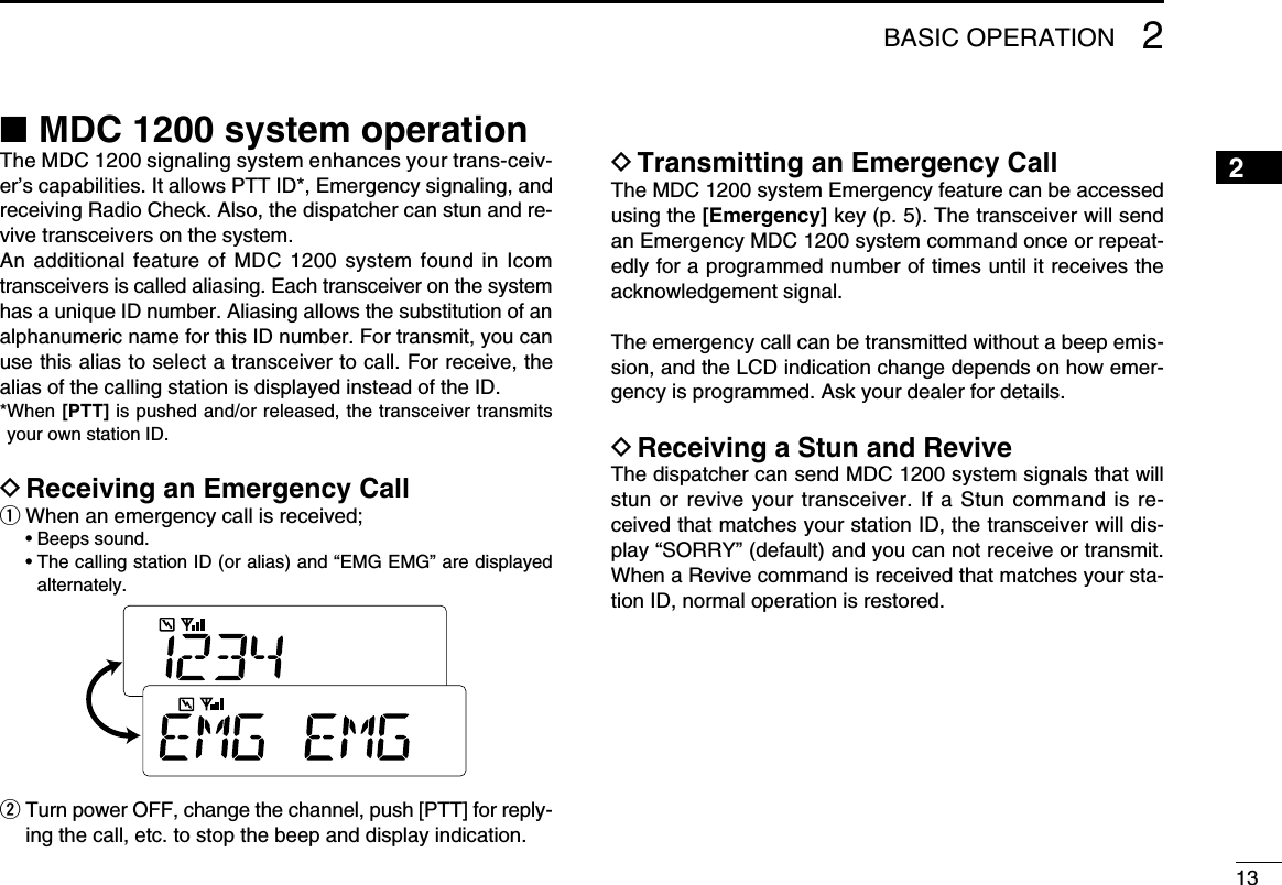 1312345678910111213141516■ MDC 1200 system operationThe MDC 1200 signaling system enhances your trans-ceiv-er’s capabilities. It allows PTT ID*, Emergency signaling, and receiving Radio Check. Also, the dispatcher can stun and re-vive transceivers on the system.An additional feature  of MDC  1200 system  found in  Icom transceivers is called aliasing. Each transceiver on the system has a unique ID number. Aliasing allows the substitution of an alphanumeric name for this ID number. For transmit, you can use this alias to select a transceiver to call. For receive, the alias of the calling station is displayed instead of the ID.* When [PTT] is pushed and/or released, the transceiver transmits your own station ID.D Receiving an Emergency Callq When an emergency call is received;  • Beeps sound.  •  The calling station ID (or alias) and “EMG EMG” are displayed alternately.w  Turn power OFF, change the channel, push [PTT] for reply-ing the call, etc. to stop the beep and display indication.D Transmitting an Emergency Call The MDC 1200 system Emergency feature can be accessed using the [Emergency] key (p. 5). The transceiver will send an Emergency MDC 1200 system command once or repeat-edly for a programmed number of times until it receives the acknowledgement signal.The emergency call can be transmitted without a beep emis-sion, and the LCD indication change depends on how emer-gency is programmed. Ask your dealer for details.D Receiving a Stun and ReviveThe dispatcher can send MDC 1200 system signals that will stun or revive your transceiver. If a Stun command is re-ceived that matches your station ID, the transceiver will dis-play “SORRY” (default) and you can not receive or transmit. When a Revive command is received that matches your sta-tion ID, normal operation is restored.2BASIC OPERATION