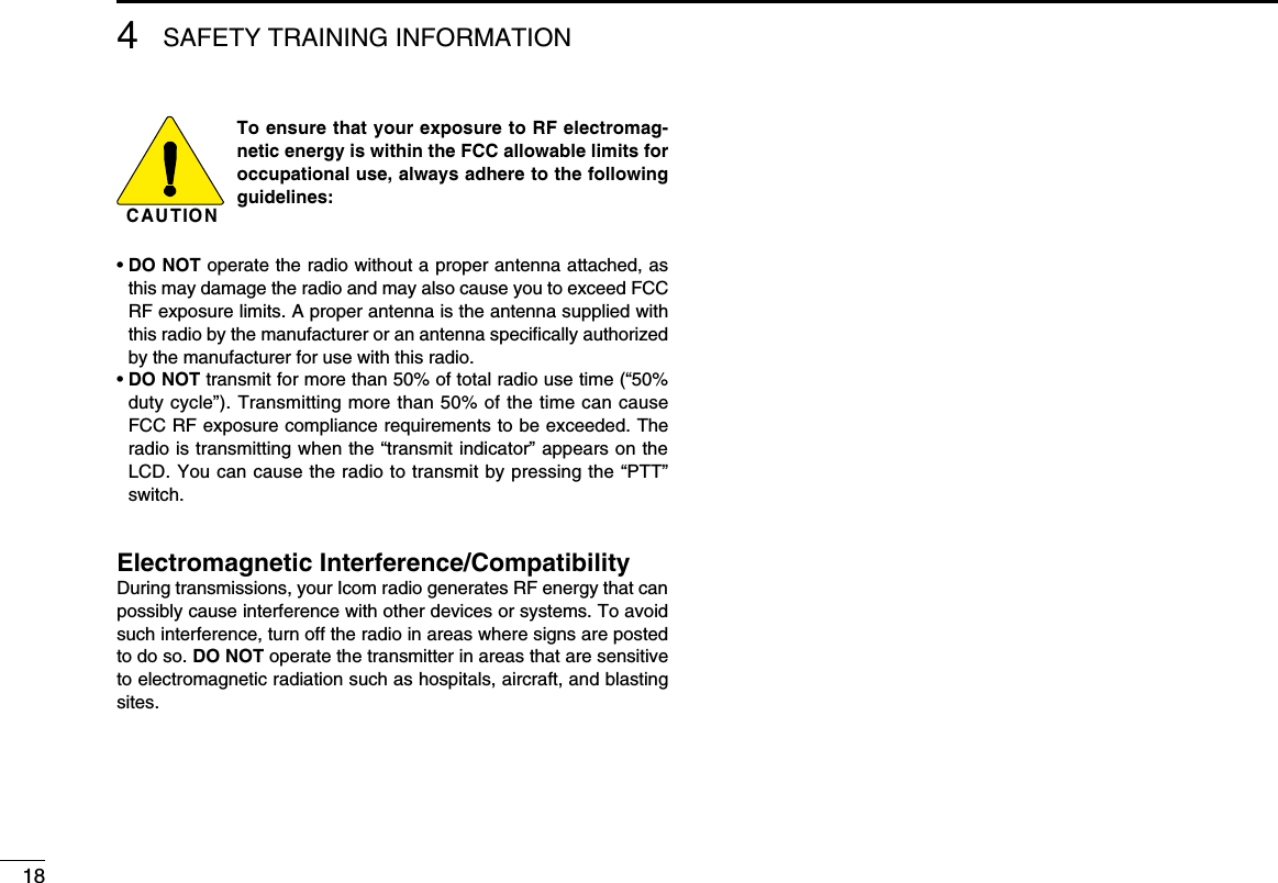 184SAFETY TRAINING INFORMATIONC AU TIO NTo ensure that your exposure to RF electromag-netic energy is within the FCC allowable limits for occupational use, always adhere to the following guidelines:•  DO NOT operate the radio without a proper antenna attached, as this may damage the radio and may also cause you to exceed FCC RF exposure limits. A proper antenna is the antenna supplied with this radio by the manufacturer or an antenna speciﬁcally authorized by the manufacturer for use with this radio.•  DO NOT transmit for more than 50% of total radio use time (“50% duty cycle”). Transmitting more than 50% of the time can cause FCC RF exposure compliance requirements to be exceeded. The radio is transmitting when the “transmit indicator” appears on the LCD. You can cause the radio to transmit by pressing the “PTT” switch.Electromagnetic Interference/CompatibilityDuring transmissions, your Icom radio generates RF energy that can possibly cause interference with other devices or systems. To avoid such interference, turn off the radio in areas where signs are posted to do so. DO NOT operate the transmitter in areas that are sensitive to electromagnetic radiation such as hospitals, aircraft, and blasting sites.