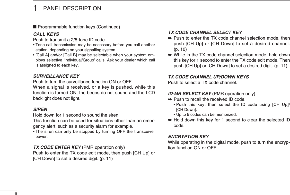 61PANEL DESCRIPTION■ Programmable function keys (Continued)CALL KEYSPushtotransmita2/5-toneIDcode.•Tonecalltransmissionmaybenecessarybeforeyoucallanotherstation, depending on your signalling system.•[CallA]and/or[CallB]maybeselectablewhenyoursystemem-ploysselective‘Individual/Group’calls.Askyourdealerwhichcallis assigned to each key.SURVEILLANCE KEYPush to turn the surveillance function ON or OFF.When a signal is received, or a key is pushed, while this function is turned ON, the beeps do not sound and the LCD backlight does not light.SIRENHold down for 1 second to sound the siren.This function can be used for situations other than an emer-gencyalert,suchasasecurityalarmforexample.•ThesirencanonlybestoppedbyturningOFFthetransceiverpower.TX CODE ENTER KEY (PMR operation only)Push to enter the TX code edit mode, then push [CH Up] or [CH Down] to set a desired digit. (p. 11)TX CODE CHANNEL SELECT KEY➥  Push to enter the TX code channel selection mode, then push [CH Up] or  [CH Down] to set a  desired  channel. (p. 10)➥  While in the TX code channel selection mode, hold down this key for 1 second to enter the TX code edit mode. Then push [CH Up] or [CH Down] to set a desired digit. (p. 11)TX CODE CHANNEL UP/DOWN KEYSPush to select a TX code channel.ID-MR SELECT KEY (PMR operation only)➥ Push to recall the received ID code. •Push this key, then select the ID code using [CH Up]/ [CH Down]. •Upto5codescanbememorized.➥  Hold down this key for 1 second to clear the selected ID code.ENCRYPTION KEY While operating in the digital mode, push to turn the encryp-tion function ON or OFF.