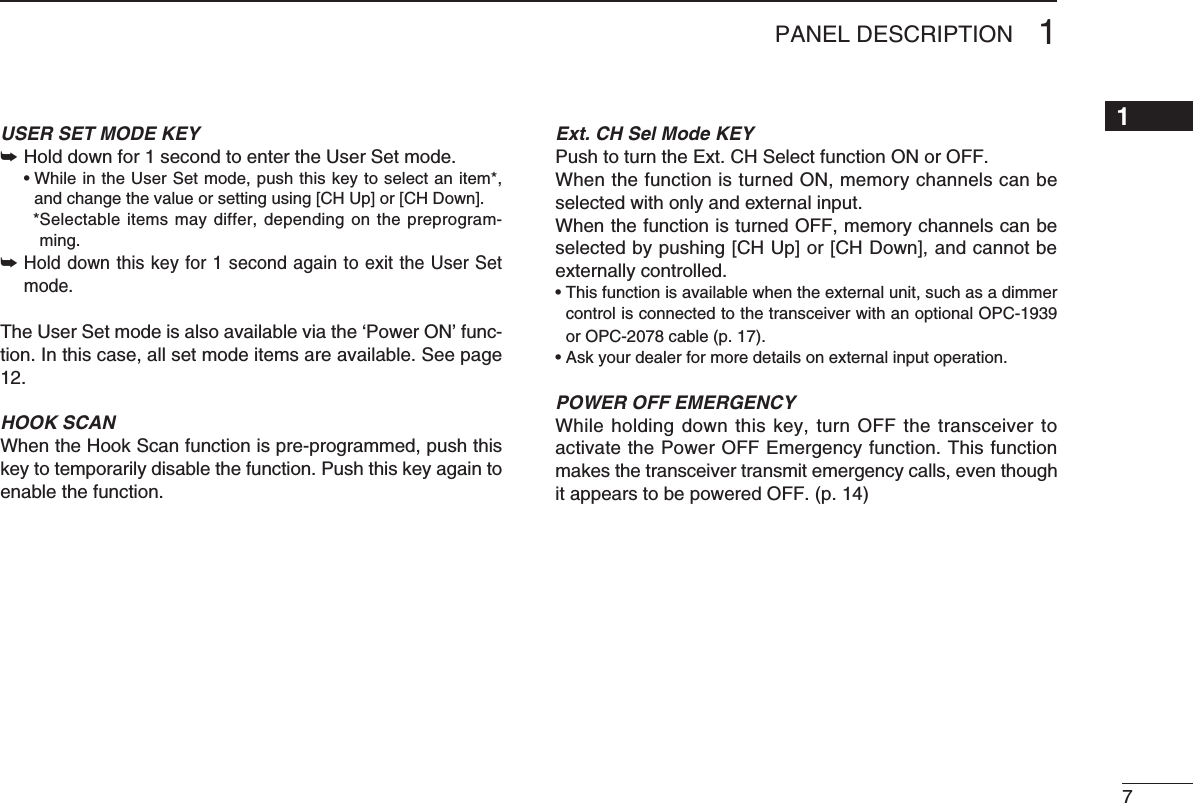 71PANEL DESCRIPTION12345678910111213141516USER SET MODE KEY➥  Hold down for 1 second to enter the User Set mode. •WhileintheUserSetmode,pushthiskeytoselectanitem*,and change the value or setting using [CH Up] or [CH Down].    * Selectable  items  may differ,  depending  on  the  preprogram-ming.➥  Holddownthiskeyfor1secondagaintoexittheUserSetmode.The User Set mode is also available via the ‘Power ON’ func-tion. In this case, all set mode items are available. See page 12.HOOK SCANWhen the Hook Scan function is pre-programmed, push this key to temporarily disable the function. Push this key again to enable the function.Ext. CH Sel Mode KEYPushtoturntheExt.CHSelectfunctionONorOFF.When the function is turned ON, memory channels can be selectedwithonlyandexternalinput.When the function is turned OFF, memory channels can be selected by pushing [CH Up] or [CH Down], and cannot be externallycontrolled.•Thisfunctionisavailablewhentheexternalunit,suchasadimmercontrol is connected to the transceiver with an optional OPC-1939 or OPC-2078 cable (p. 17).•Askyourdealerformoredetailsonexternalinputoperation.POWER OFF EMERGENCYWhile holding down this key, turn OFF the transceiver to activate the Power OFF Emergency function. This function makes the transceiver transmit emergency calls, even though it appears to be powered OFF. (p. 14)